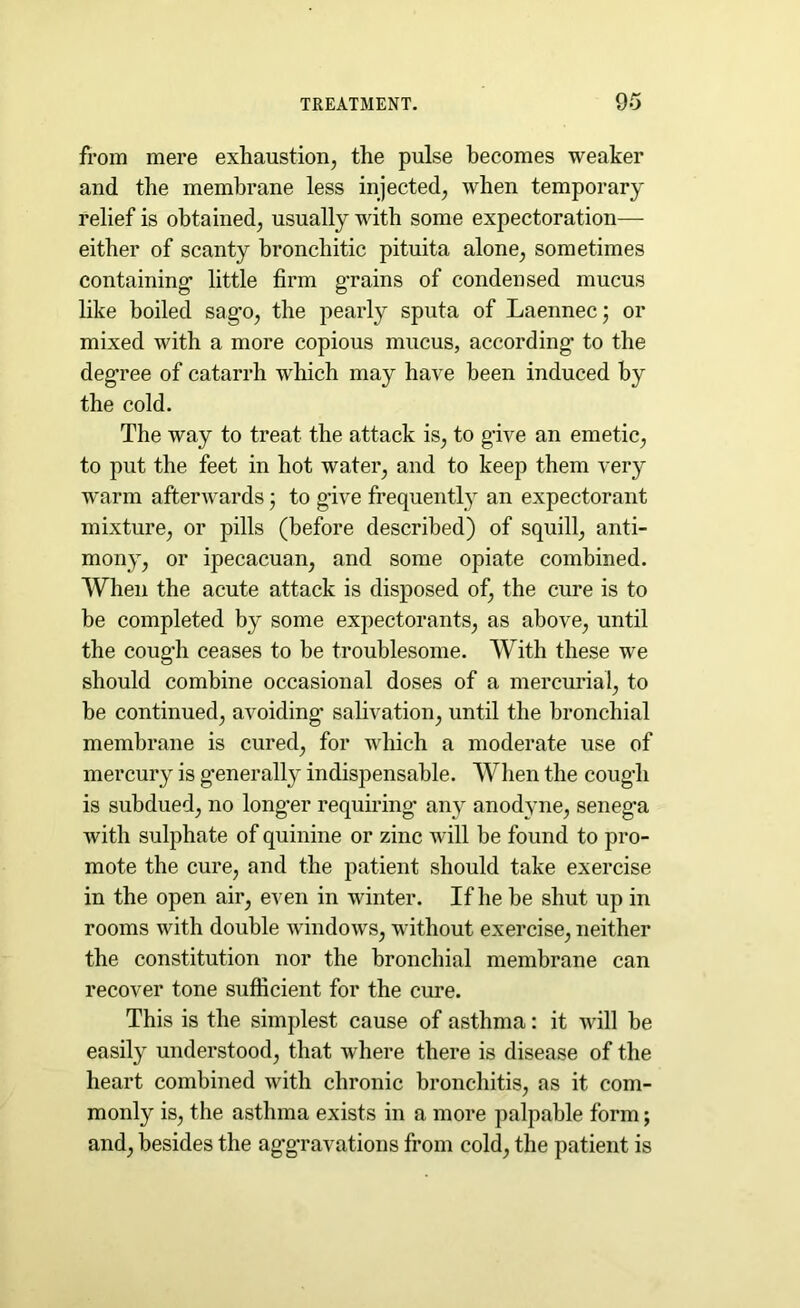 from mere exhaustion, the pulse becomes weaker and the membrane less injected, when temporary relief is obtained, usually with some expectoration— either of scanty bronchitic pituita alone, sometimes containing* little firm g*rains of condensed mucus like boiled sag*o, the pearly sputa of Laennec; or mixed with a more copious mucus, according* to the degree of catarrh which may have been induced by the cold. The way to treat the attack is, to g-ive an emetic, to put the feet in hot water, and to keep them very warm afterwards * to g*ive frequently an expectorant mixture, or pills (before described) of squill, anti- mony, or ipecacuan, and some opiate combined. When the acute attack is disposed of, the cure is to be completed by some expectorants, as above, until the coug’h ceases to be troublesome. With these we should combine occasional doses of a mercurial, to be continued, avoiding* salivation, until the bronchial membrane is cured, for which a moderate use of mercury is generally indispensable. When the cough is subdued, no longer requiring* any anodyne, seneg’a with sulphate of quinine or zinc will be found to pro- mote the cure, and the patient should take exercise in the open air, even in winter. If he be shut up in rooms with double windows, without exercise, neither the constitution nor the bronchial membrane can recover tone sufficient for the cure. This is the simplest cause of asthma: it will be easily understood, that where there is disease of the heart combined with chronic bronchitis, as it com- monly is, the asthma exists in a more palpable form; and, besides the aggravations from cold, the patient is