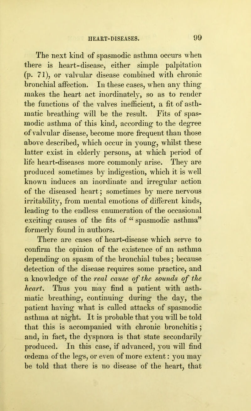 The next kind of spasmodic asthma occurs when there is heart-disease, either simple palpitation (p. 71), or valvular disease combined with chronic bronchial affection. In these cases, when any thing* makes the heart act inordinately, so as to render the functions of the valves inefficient, a fit of asth- matic breathing* will be the result. Fits of spas- modic asthma of this kind, according* to the degree of valvular disease, become more frequent than those above described, which occur in young*, whilst these latter exist in elderly persons, at which period of life heart-diseases more commonly arise. They are produced sometimes by indigestion, which it is well known induces an inordinate and irregular action of the diseased heart j sometimes by mere nervous irritability, from mental emotions of different kinds, leading to the endless enumeration of the occasional exciting causes of the fits of “ spasmodic asthma” formerly found in authors. There are cases of heart-disease which serve to confirm the opinion of the existence of an asthma depending on spasm of the bronchial tubes; because detection of the disease requires some practice, and a knowledge of the real cause of the sounds of the heart. Thus you may find a patient with asth- matic breathing*, continuing during* the day, the patient having* what is called attacks of spasmodic asthma at night. It is probable that you will be told that this is accompanied with chronic bronchitis; and, in fact, the dyspnoea is that state secondarily produced. In this case, if advanced, you will find oedema of the legs, or even of more extent: you may be told that there is no disease of the heart, that