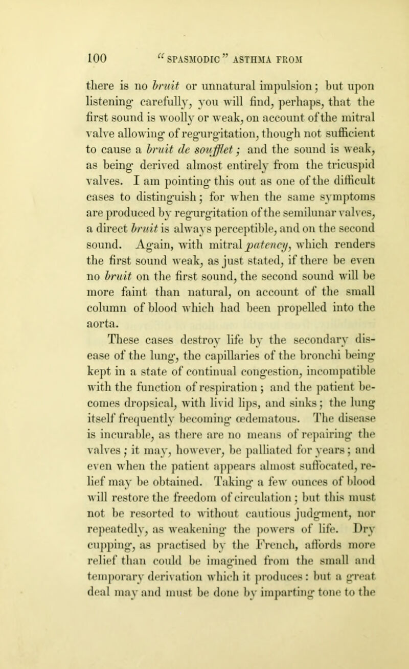 there is no bruit or unnatural impulsion; but upon listening* carefully, you will find, perhaps, that the first sound is woolly or weak, on account of the mitral valve allowing: of regurgitation, though not sufficient to cause a bruit lie soufflet; and the sound is weak, as being* derived almost entirely from the tricuspid valves. I am pointing* this out as one of the difficult cases to distinguish; for when the same symptoms are produced by reg*urg*itation of the semilunar valves, a direct bruit is always perceptible, and on the second sound. Ag*ain, with mitral patency, which renders the first sound weak, as just stated, if there be even no bruit on the first sound, the second sound will be more faint than natural, on account of the small column of blood which had been propelled into the aorta. These cases destroy life by the secondary dis- ease of the lung*, the capillaries of the bronchi being kept in a state of continual congestion, incompatible with the function of respiration ; and the patient be- comes dropsical, with livid lips, and sinks; the lung itself frequently becoming* oedematous. The disease is incurable, as there are no means of repairing the valves ,* it may, however, be palliated for years; and even when the patient appears almost suffocated, re- lief may be obtained. Taking* a few ounces of blood will restore the freedom of circulation ; but this must not be resorted to without cautious judgment, nor repeatedly, as weakening* the powers of life. Dry cupping, as practised by the French, affords more relief than could be imagined from the small and temporary derivation which it produces: hut a great deal may and must be done by imparting tone to the