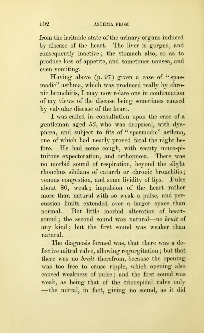 from the irritable state of the urinary organs induced by disease of the heart. The liver is gorged, and consequently inactive; the stomach also, so as to produce loss of appetite, and sometimes nausea, and even vomiting*. Having above (p. 9?) given a case of “spas- modic” asthma, which was produced really by chro- nic bronchitis, I may now relate one in confirmation of my views of the disease being sometimes caused by valvular disease of the heart. I was called in consultation upon the case of a gentleman aged 55, who was dropsical, with dys- pnoea, and subject to fits of “ spasmodic” asthma, one of which had nearly proved fatal the night be- fore. He had some cough, with scanty muco-pi- tuitous expectoration, and orthopnoea. There was no morbid sound of respiration, beyond the slight rhonchus sibilans of catarrh or chronic bronchitis; venous congestion, and some lividity of lip3. Pulse about 80, weak; impulsion of the heart rather more than natural with so weak a pulse, and per- cussion limits extended over a larger space than normal. But little morbid alteration of heart- sound; the second sound was natural—no bruit of any kind; but the first sound was weaker than natural. The diagnosis formed was, that there was a de- fective mitral valve, allowing regurgitation; but that there was no bruit therefrom, because the opening was too free to cause ripple, which oj)ening also caused weakness of pulse; and the first sound was weak, as being* that of the tricuspidal valve only —the mitral, in fact, giving no sound, as it did