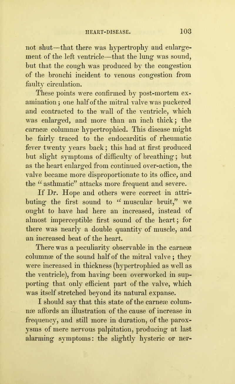 not shut—that there was hypertrophy and enlarge- ment of the left ventricle—that the lung- was sound, but that the cough was produced by the cong-estion of the bronchi incident to venous cong-estion from faulty circulation. These points were confirmed by post-mortem ex- amination; one half of the mitral valve was puckered and contracted to the wall of the ventricle, which was enlarged, and more than an inch thick; the carne® column® hypertrophied. This disease might be fairly traced to the endocarditis of rheumatic fever twenty years back 5 this had at first produced but slight symptoms of difficulty of breathing; but as the heart enlarged from continued over-action, the valve became more disproportionate to its office, and the u asthmatic” attacks more frequent and severe. If Dr. Hope and others were correct in attri- buting- the first sound to u muscular bruit,” A\e ought to have had here an increased, instead of almost imperceptible first sound of the heart; for there Avas nearly a double quantity of muscle, and an increased beat of the heart. There was a peculiarity observable in the carne® column® of the sound half of the mitral valve ; they were increased in thickness (hypertrophied as Avell as the ventricle), from having been overworked in sup- porting that only efficient part of the valve, which Avas itself stretched beyond its natural expanse. I should say that this state of the carne® colum- n® affords an illustration of the cause of increase in frequency, and still more in duration, of the parox- ysms of mere nervous palpitation, producing at last alarming- symptoms: the slightly hysteric or ner-