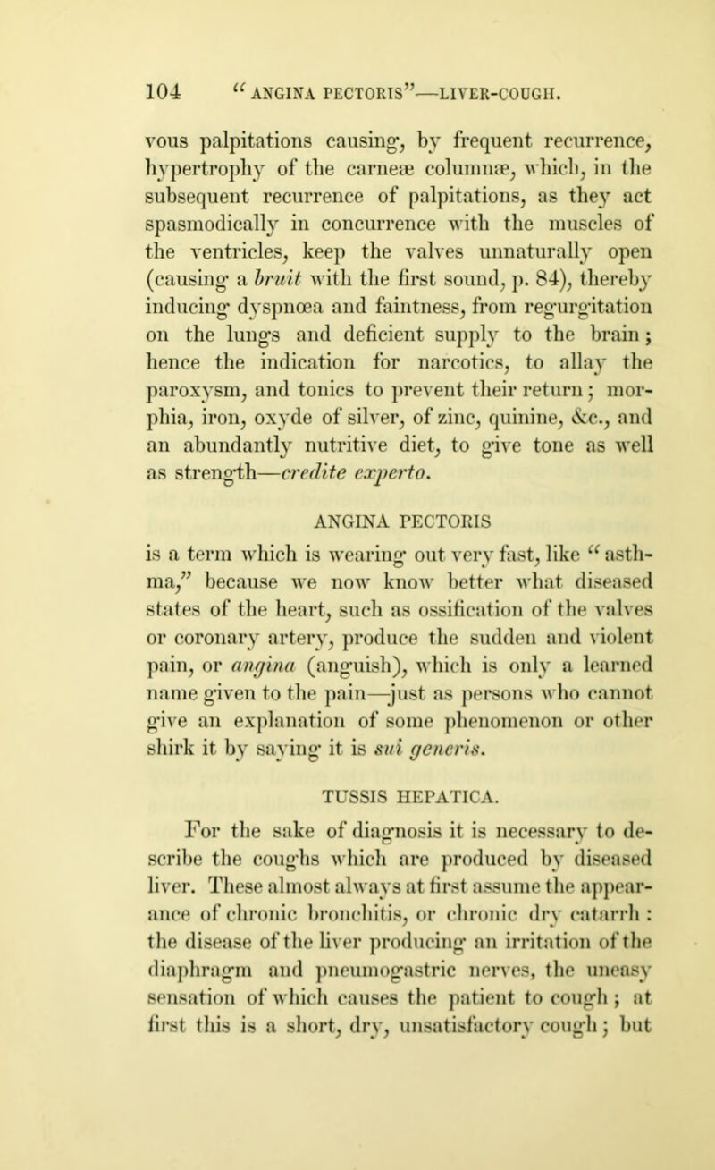 vous palpitations causing-, by frequent recurrence, hypertrophy of the carneae columnae, which, in the subsequent recurrence of palpitations, as they act spasmodically in concurrence with the muscles of the ventricles, keep the valves unnaturally open (causing- a bruit with the first sound, p. 84), thereby inducing- dyspnoea and faintness, from regurgitation on the lungs and deficient supply to the brain; hence the indication for narcotics, to allay the paroxysm, and tonics to prevent their return; mor- phia, iron, oxyde of silver, of zinc, quinine, &c., and an abundantly nutritive diet, to give tone as well as strength—credite experto. ANGINA PECTORIS is a term which is wearing out very fast, like u asth- ma,” because we now know better what diseased states of the heart, such as ossification of the valves or coronary artery, produce the sudden and violent pain, or angina (anguish), which is only a learned name given to the pain—-just as persons who cannot g-ive an explanation of some phenomenon or other shirk it by saying it is sui generis. TUSSIS IIEPATICA. For the sake of diagnosis it is necessary to de- scribe the coughs which are produced by diseased liver. These almost always at first assume the appear- ance of chronic bronchitis, or chronic dry catarrh : the disease of the liver producing on irritation of the diaphragm and pneumogastric nerves, the uneasy sensation of which causes the patient to cough ; at first this is a short, dry, unsatisfactory cough; hut