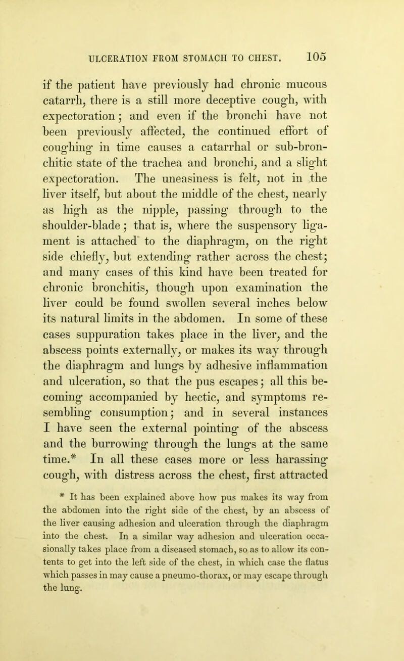 if the patient have previously had chronic mucous catarrh, there is a still more deceptive cough, with expectoration; and even if the bronchi have not been previously affected, the continued effort of coug-hing- in time causes a catarrhal or sub-bron- chitic state of the trachea and bronchi, and a slight expectoration. The uneasiness is felt, not in the liver itself, but about the middle of the chest, nearly as high as the nipple, passing- through to the shoulder-blade; that is, where the suspensory liga- ment is attached to the diaphragm, on the right side chiefly, but extending rather across the chest; and many cases of this kind have been treated for chronic bronchitis, though upon examination the liver could be found swollen several inches belotv its natural limits in the abdomen. In some of these cases suppuration takes place in the liver, and the abscess points externally, or makes its way through the diaphragm and lung-s by adhesive inflammation and ulceration, so that the pus escapes; all this be- coming- accompanied by hectic, and symptoms re- sembling consumption; and in several instances I have seen the external pointing of the abscess and the burrowing- throug’h the lung-s at the same time.* In all these cases more or less harassing cough, with distress across the chest, first attracted * It has been explained above how pus makes its way from the abdomen into the right side of the chest, by an abscess of the liver causing adhesion and ulceration through the diaphragm into the chest.. In a similar way adhesion and ulceration occa- sionally takes place from a diseased stomach, so as to allow its con- tents to get into the left side of the chest, in which case the flatus which passes in may cause a pneumo-thorax, or may escape through the lung.