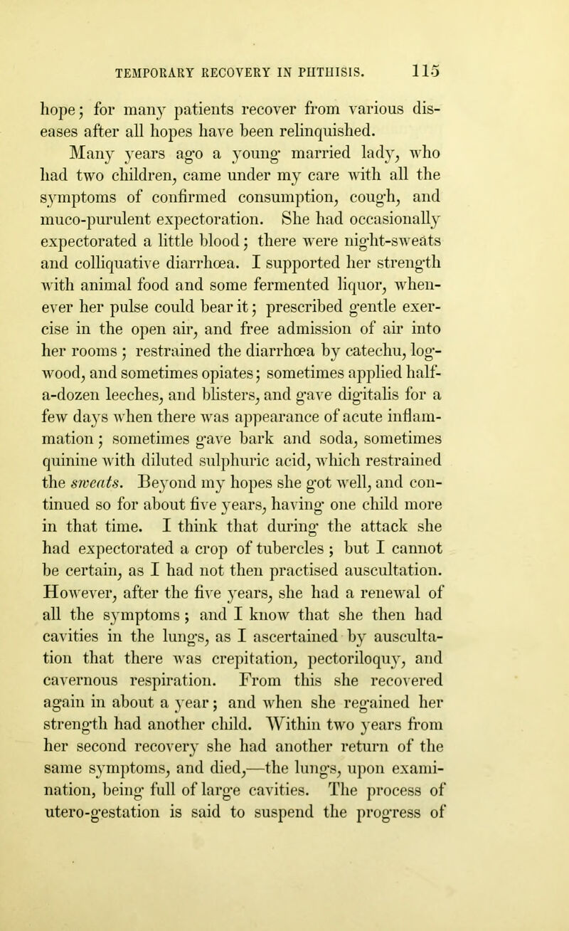 hope; for many patients recover from various dis- eases after all hopes have been relinquished. Many years ago a young’ married lady, who had two children, came under my care with all the symptoms of confirmed consumption, coug’h, and muco-purulent expectoration. She had occasionally expectorated a little blood; there were nig’ht-sweats and colliquative diarrhoea. I supported her strength with animal food and some fermented liquor, when- ever her pulse could bear it; prescribed gentle exer- cise in the open air, and free admission of air into her rooms ; restrained the diarrhoea by catechu, log- wood, and sometimes opiates; sometimes applied half- a-dozen leeches, and blisters, and gave digitalis for a few days when there was appearance of acute inflam- mation ; sometimes gave bark and soda, sometimes quinine with diluted sulphuric acid, which restrained the sweats. Beyond my hopes she got well, and con- tinued so for about five years, having one child more in that time. I think that during’ the attack she had expectorated a crop of tubercles ; but I cannot be certain, as I had not then practised auscultation. However, after the five years, she had a renewal of all the symptoms; and I know that she then had cavities in the lungs, as I ascertained by ausculta- tion that there was crepitation, pectoriloquy, and cavernous respiration. From this she recovered again in about a year; and when she regained her strength had another child. Within two years from her second recovery she had another return of the same symptoms, and died,—the lungs, upon exami- nation, being full of large cavities. The process of utero-gestation is said to suspend the progress of