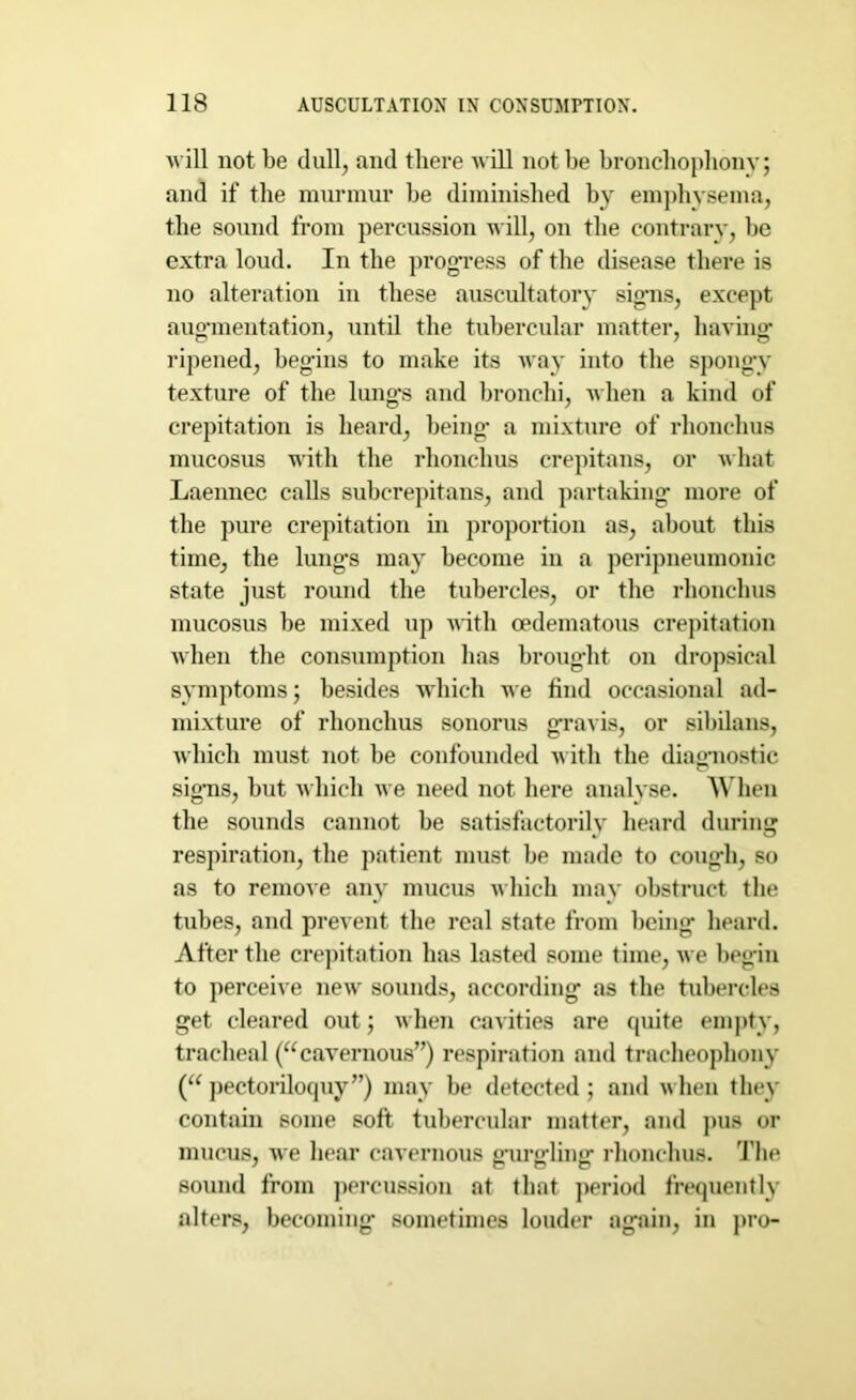 will not be dull, and there will not be bronchophony; and if the murmur be diminished by emphysema, the sound from percussion will, on the contrary, be extra loud. In the progress of the disease there is no alteration in these auscultatory signs, except augmentation, until the tubercular matter, having ripened, begins to make its way into the spongy texture of the lungs and bronchi, when a kind of crepitation is heard, being a mixture of rhonchus mucosus with the rhonchus crepitans, or what Laennec calls subcrepitans, and partaking more of the pure crepitation in proportion as, about this time, the lungs may become in a peripneumonic state just round the tubercles, or the rhonchus mucosus be mixed up with oedematous crepitation when the consumption has brought on dropsical symptoms; besides which we find occasional ad- mixture of rhonchus sonorus gravis, or sibilans, which must not be confounded with the diagnostic signs, but which we need not here analyse. When the sounds cannot be satisfactorily heard during respiration, the patient must be made to cough, so as to remove any mucus which may obstruct the tubes, and prevent the real state from being heard. After the crepitation has lasted some time, we begin to perceive new sounds, according as the tubercles get cleared out; when cavities are quite empty, tracheal (“cavernous”) respiration and tracheophony (“ pectoriloquy”) may be detected; and when they contain some soft tubercular matter, and pus or mucus, we hear cavernous gnirgdinsr rhonchus. The sound from percussion at that period frequently alters, becoming sometimes louder again, in pro-