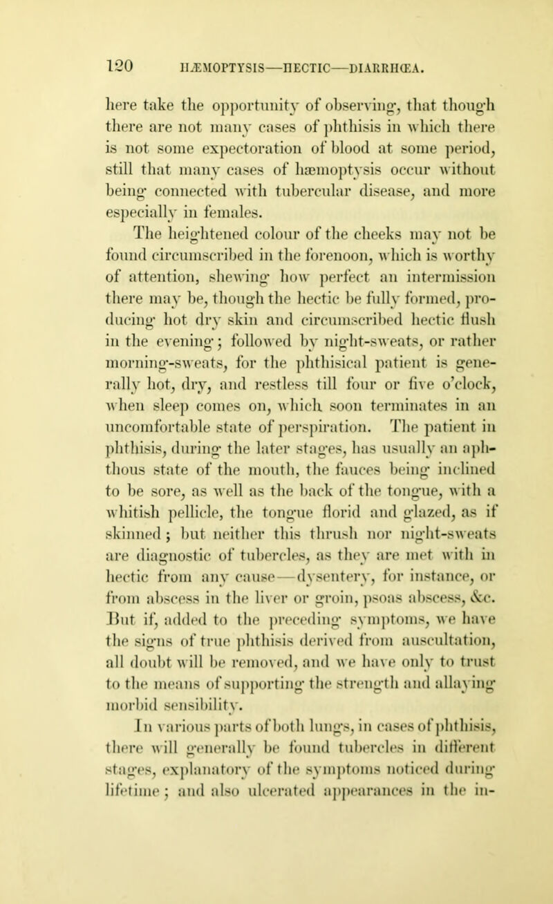 liere take the opportunity of observing, that though there are not many cases of phthisis in which there is not some expectoration of blood at some period, still that many cases of haemoptysis occur without being* connected with tubercular disease, and more especially in females. The heightened colour of the cheeks may not he found circumscribed in the forenoon, which is worthy of attention, shewing* how perfect an intermission there may be, though the hectic be fully formed, pro- ducing hot dry skin and circumscribed hectic flush in the evening; followed by night-sweats, or rather morning-sweats, for the phthisical patient is gene- rally hot, dry, and restless till four or live o’clock, when sleep comes on, which soon terminates in an uncomfortable state of perspiration. The patient in phthisis, during the later stages, has usually an aph- thous state of the mouth, the fauces being inclined to be sore, as well as the back of the tongue, with a whitish pellicle, the tongue florid and glazed, as if skinned ; but neither this thrush nor night-sweats are diagnostic of tubercles, as they are met with in hectic from any cause—dysentery, for instance, or from abscess in the liver or groin, psoas abscess, &c. But if, added to the preceding symptoms, we have the signs of true phthisis derived from auscultation, all doubt will be removed, and we have only to trust to the means of supporting the strength and allaying morbid sensibility. In various parts of both lungs, in cases of phthisis, there will generally be found tubercles in different stages, explanatory of the symptoms noticed during lifetime j and also ulcerated appearances in the in-