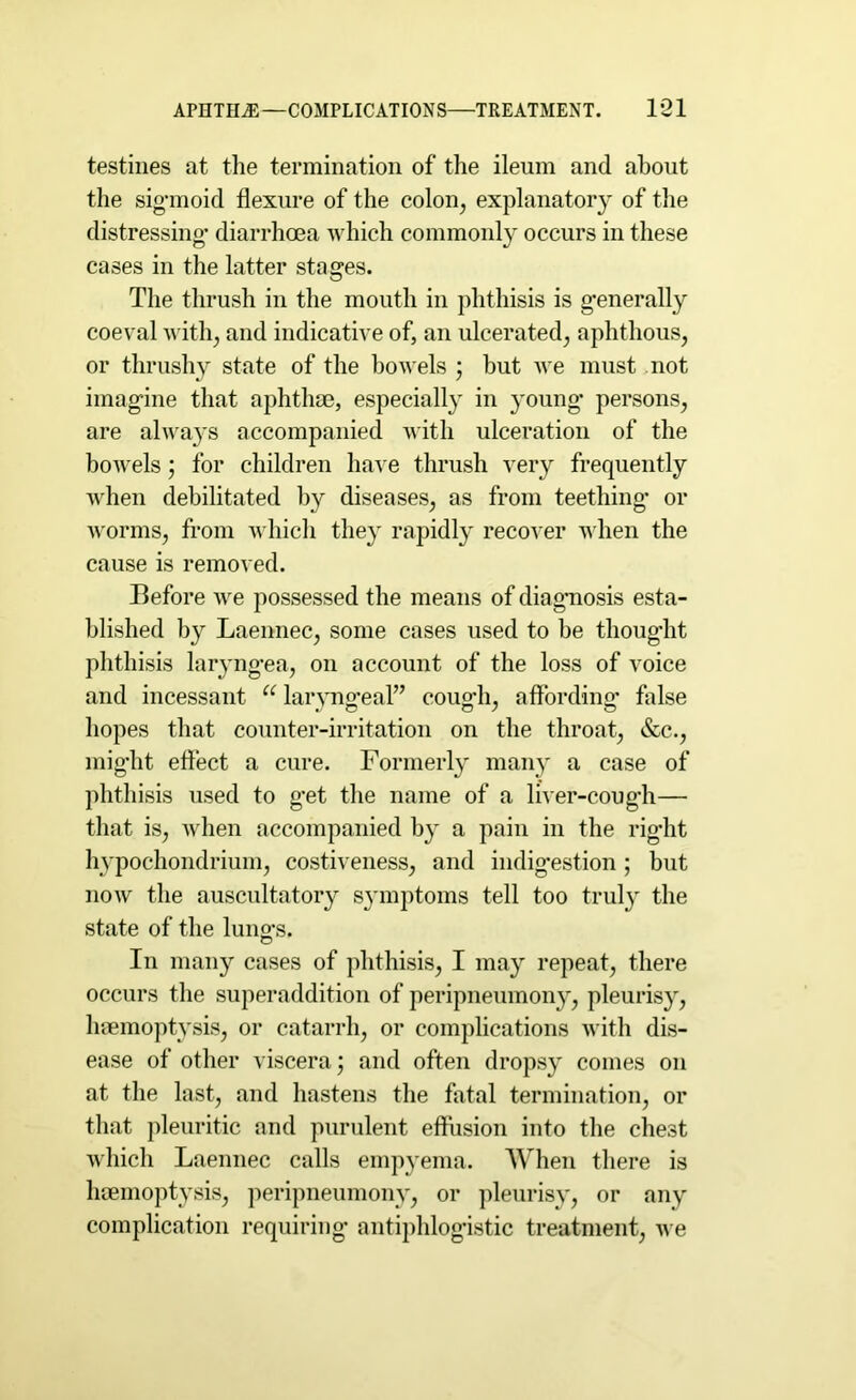 testines at the termination of the ileum and about the sigmoid flexure of the colon, explanatory of the distressing diarrhoea which commonly occurs in these cases in the latter stages. The thrush in the mouth in phthisis is generally coeval with, and indicative of, an ulcerated, aphthous, or thrushy state of the bowels ; but we must not imagine that aphthae, especially in young’ persons, are always accompanied with ulceration of the bowels; for children have thrush very frequently when debilitated by diseases, as from teething or worms, from which they rapidly recover when the cause is removed. Before we possessed the means of diagnosis esta- blished by Laennec, some cases used to be thought phthisis laryngea, on account of the loss of voice and incessant u laryno’eal” couo-h, affordino’ false hopes that counter-irritation on the throat, &c., mig’ht effect a cure. Formerly many a case of phthisis used to get the name of a liver-cough— that is, when accompanied by a pain in the right hypochondrium, costiveness, and indig’estion; but now the auscultatory syunptoms tell too truly the state of the lung’s. In many cases of phthisis, I may repeat, there occurs the superaddition of peripneumony, pleurisy, haemoptysis, or catarrh, or complications with dis- ease of other viscera) and often dropsy comes on at the last, and hastens the fatal termination, or that pleuritic and purulent effusion into the chest which Laennec calls empyema. When there is haemoptysis, peripneumony, or pleurisy, or any complication requiring antiphlogistic treatment, we