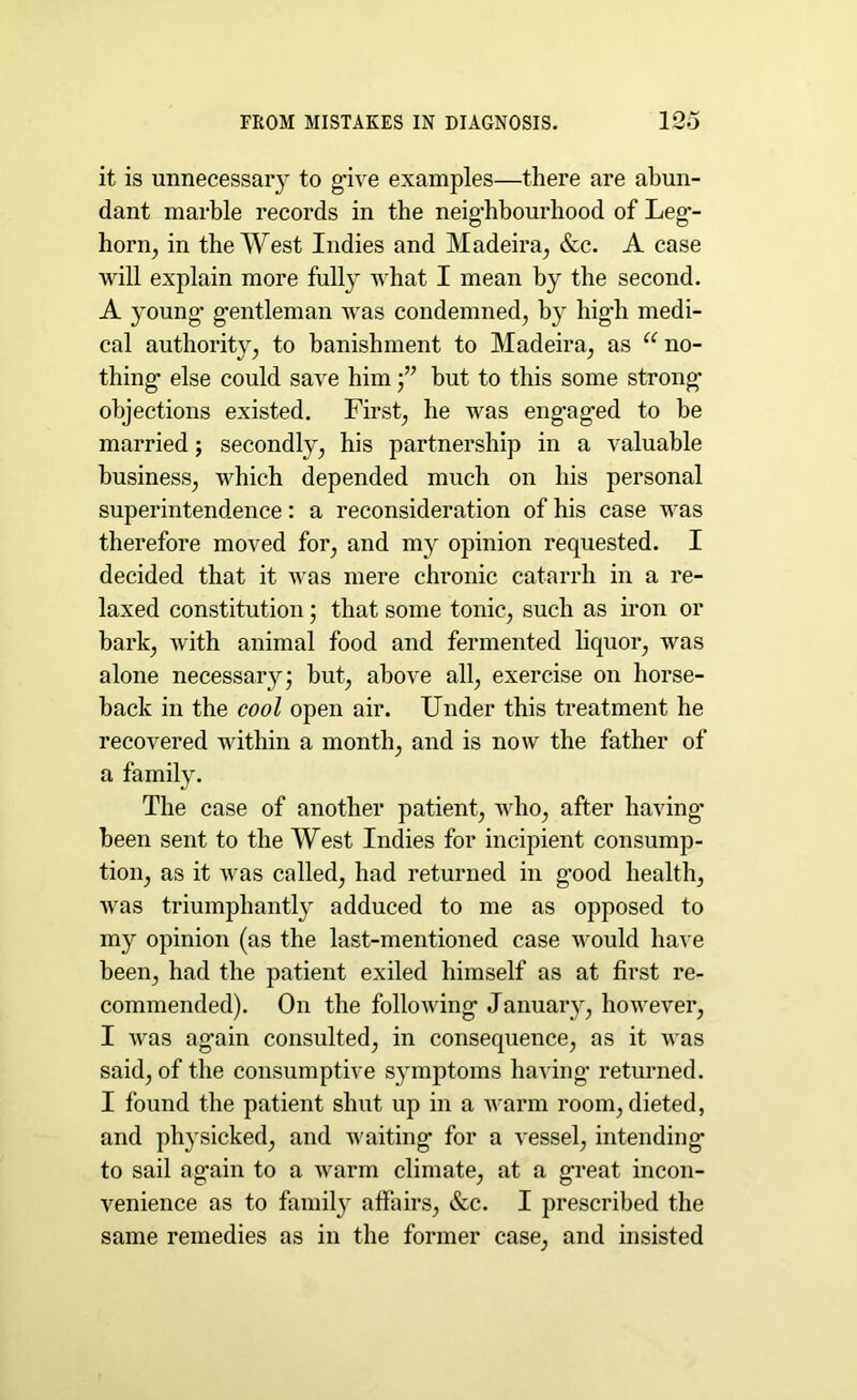 it is unnecessary to give examples—there are abun- dant marble records in the neighbourhood of Leg- horn, in the West Indies and Madeira, &c. A case will explain more fully what I mean by the second. A young- gentleman was condemned, by high medi- cal authority, to banishment to Madeira, as “ no- thing else could save himbut to this some strong- objections existed. First, he was eng*ag-ed to be married; secondly, his partnership in a valuable business, which depended much on his personal superintendence: a reconsideration of his case was therefore moved for, and my opinion requested. I decided that it was mere chronic catarrh in a re- laxed constitution; that some tonic, such as iron or bark, with animal food and fermented liquor, was alone necessary; but, above all, exercise on horse- back in the cool open air. Under this treatment he recovered within a month, and is now the father of a family. The case of another patient, who, after having- been sent to the West Indies for incipient consump- tion, as it was called, had returned in good health, was triumphantly adduced to me as opposed to my opinion (as the last-mentioned case would have been, had the patient exiled himself as at first re- commended). On the following January, however, I was again consulted, in consequence, as it was said, of the consumptive symptoms having returned. I found the patient shut up in a warm room, dieted, and physicked, and waiting for a vessel, intending to sail again to a warm climate, at a great incon- venience as to family affairs, &c. I prescribed the same remedies as in the former case, and insisted