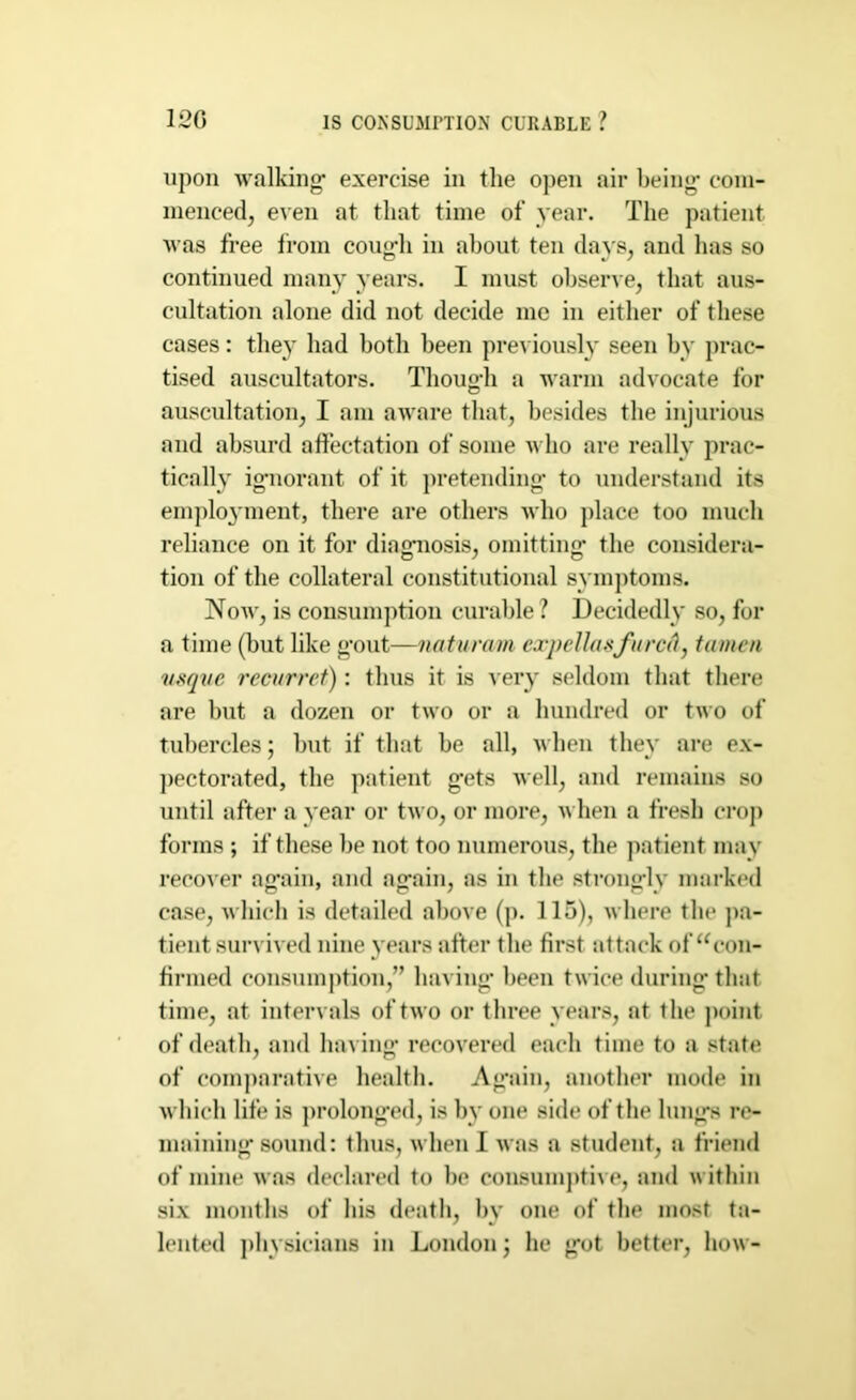 120 IS CONSUMPTION CURABLE ? upon walking’ exercise in the open air being com- menced, even at that time of year. The patient was free from cough in about ten days, and has so continued many years. I must observe, that aus- cultation alone did not decide me in either of these cases: they had both been previously seen by prac- tised auscultators. Though a warm advocate for auscultation, I am aware that, besides the injurious and absurd affectation of some who are really prac- tically ignorant of it pretending to understand its employment, there are others who place too much reliance on it for diagnosis, omitting the considera- tion of the collateral constitutional symptoms. Now, is consumption curable? Decidedly so, for a time (but like gout—naturam expellasfared, tamen v.sqve recurret): thus it is very seldom that there are but a dozen or two or a hundred or two of tubercles; but if that be all, when they are ex- pectorated, the patient gets well, and remains so until after a year or two, or more, when a fresh crop forms ; if these he not too numerous, the patient may recover again, and again, as in the strongly marked case, which is detailed above (p. 115), where the pa- tient survived nine years after the first attack of ucon- firmed consumption,” having been twice during that time, at intervals of two or three years, at the point of death, and having recovered each time to a state of comparative health. Again, another mode in which life is prolonged, is by one side of the lungs re- maining sound: thus, when I was a student, a friend of mine was declared to be consumptive, and within six months of his death, by one of the most ta- lented physicians in London; he got better, how-