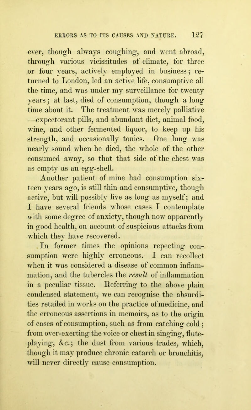 ever, though always coughing’, and went abroad, through various vicissitudes of climate, for three or four years, actively employed in business; re- turned to London, led an active life, consumptive all the time, and was under my surveillance for twenty years; at last, died of consumption, though a long* time about it. The treatment was merely palliative —expectorant pills, and abundant diet, animal food, wine, and other fermented liquor, to keep up his strength, and occasionally tonics. One lung was nearly sound when he died, the whole of the other consumed away, so that that side of the chest was as empty as an egg-shell. Another patient of mine had consumption six- teen years ago, is still thin and consumptive, though active, but will possibly live as long as myself*; and I have several friends whose cases I contemplate with some degree of anxiety, though now apparently in good health, on account of suspicious attacks from which they have recovered. In former times the opinions repecting* con- sumption were highly erroneous. I can recollect when it was considered a disease of common inflam- mation, and the tubercles the result of inflammation in a peculiar tissue. Referring* to the above plain condensed statement, we can recognise the absurdi- ties retailed in works on the practice of medicine, and the erroneous assertions in memoirs, as to the orioin of cases of consumption, such as from catching* cold ; from over-exerting the voice or chest in singing, flute- playing, &c.; the dust from various trades, which, though it may produce chronic catarrh or bronchitis, will never directly cause consumption.