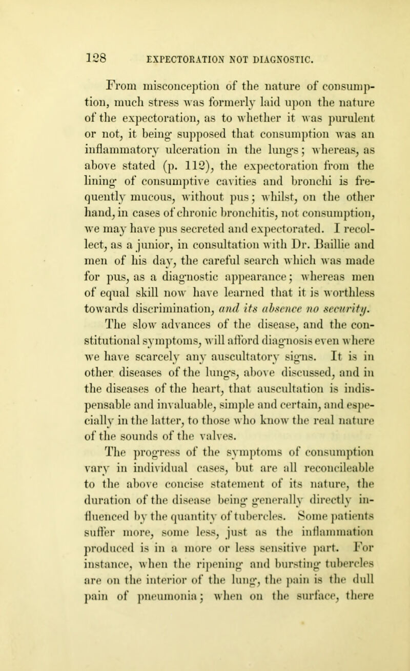 From misconception of the nature of consump- tion, much stress Avas formerly laid upon the nature of the expectoration, as to whether it was purulent or not, it being- supposed that consumption was an inflammatory ulceration in the lung-s; whereas, as above stated (p. 112), the expectoration from the lining- of consumptive cavities and bronchi is fre- quently mucous, without pus; whilst, on the other hand, in cases of chronic bronchitis, not consumption, we may have pus secreted and expectorated. I recol- lect, as a junior, in consultation with Dr. Baillie and men of his day, the careful search which was made for pus, as a diagnostic appearance; whereas men of equal skill now have learned that it is worthless towards discrimination, and its absence no security. The slow advances of the disease, and the con- stitutional symptoms, will afford diagnosis even where we have scarcely any auscultatory signs. It is in other diseases of the lungs, above discussed, and in the diseases of the heart, that auscultation is indis- pensable and invaluable, simple and certain, and espe- cially in the latter, to those who know the real nature of the sounds of the valves. The progress of the symptoms of consumption vary in individual cases, but are all reconcileable to the above concise statement of its nature, the duration of the disease being generally directly in- fluenced by the quantity of tubercles. Some patients suffer more, some less, just as the inflammation produced is in a more or less sensitive part. For instance, when the ripening and bursting tubercles are on the interior of the lung, the pain is the dull pain of pneumonia; when on the surface, there