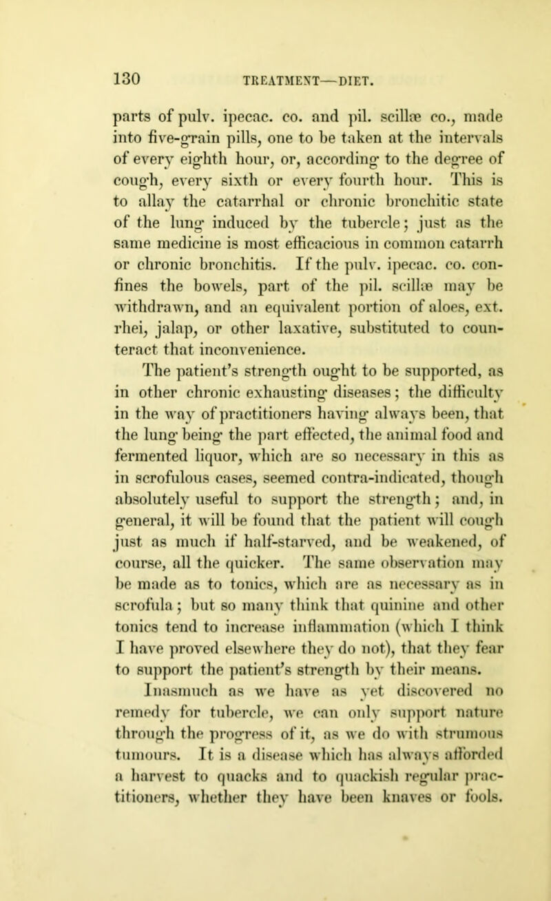 parts of pulv. ipecac, co. and pil. scilloe co., made into five-gTain pills, one to be taken at the intervals of every eighth hour, or, according to the degree of cough, every sixth or every fourth hour. This is to allay the catarrhal or chronic bronchitic state of the lung induced by the tubercle; just as the same medicine is most efficacious in common catarrh or chronic bronchitis. If the pulv. ipecac, co. con- fines the bowels, part of the pil. seillie may be withdrawn, and an equivalent portion of aloes, ext. rhei, jalap, or other laxative, substituted to coun- teract that inconvenience. The patient’s strength ought to be supported, as in other chronic exhausting diseases; the difficulty in the way of practitioners having always been, that the lung’ being the part effected, the animal food and fermented liquor, which are so necessary in this as in scrofulous cases, seemed contra-indicated, though absolutely useful to support the strength; and, in general, it will be found that the patient will cough just as much if half-starved, and be weakened, of course, all the quicker. The same observation may be made as to tonics, which are as necessary as in scrofula ; but so many think that quinine and other tonics tend to increase inflammation (which I think I have proved elsewhere they do not), that they fear to support the patient’s strength by their means. Inasmuch as we have as yet discovered no remedy for tubercle, we can only support nature through the progress of it, as we do with strumous tumours. It is a disease which has always afforded a harvest to quacks and to quackish regular prac- titioners, whether they have been knaves or fools.