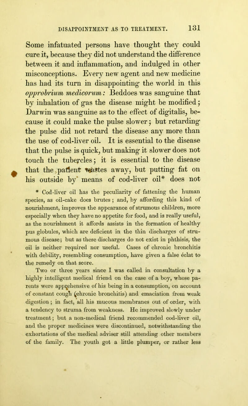 Some infatuated persons have thought they could cure it, because they did not understand the difference between it and inflammation, and indulged in other misconceptions. Every new agent and new medicine has had its turn in disappointing’ the world in this opprobrium medicorum: Beddoes was sanguine that by inhalation of gas the disease might be modified; Darwin was sanguine as to the effect of digitalis, be- cause it could make the pulse slower j but retarding the pulse did not retard the disease any more than the use of cod-liver oil. It is essential to the disease that the pulse is quick, but making* it slower does not touch the tubercles j it is essential to the disease that the patient pastes awajr, but putting fat on his outside by' means of cod-liver oil* does not * Cod-liver oil has the peculiarity of fattening the human species, as oil-cake does brutes ; and, by affording this kind of nourishment, improves the appearance of strumous children, more especially when they have no appetite for food, and is really useful, as the nourishment it affords assists in the formation of healthy pus globules, which are deficient in the thin discharges of stru- mous disease; but as these discharges do not exist in phthisis, the oil is neither required nor useful. Cases of chronic bronchitis with debility, resembling consumption, have given a false eclat to the remedy on that score. Two or three years since I was called in consultation by a highly intelligent medical friend on the case of a boy, whose pa- rents were apprehensive of his being in a consumption, on account of constant cough (chronic bronchitis) and emaciation from weak digestion; in fact, all his mucous membranes out of order, with a tendency to struma from weakness. He improved slowly under treatment; but a non-medical friend recommended cod-liver oil, and the proper medicines were discontinued, notwithstanding the exhortations of the medical adviser still attending other members of the family. The youth got a little plumper, or rather less