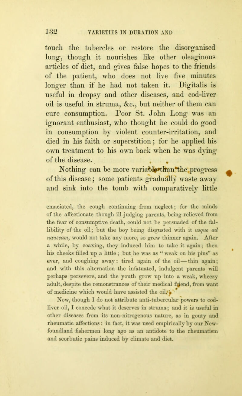 touch the tubercles or restore the disorganised luno- thouo-h it nourishes like other oleaginous articles of diet, and gives false hopes to the friends of the patient, who does not live five minutes lono-er than if he had not taken it. Digitalis is useful in dropsy and other diseases, and cod-liver oil is useful in struma, &c., but neither of them can cure consumption. Poor St. John Long was an ignorant enthusiast, who thought he could do good in consumption by violent counter-irritation, and died in his faith or superstition; for he applied his own treatment to his own back when he was dying of the disease. , , Nothing can be more variabJptltan*the;progress of this disease; some patients gradually waste away and sink into the tomb with comparatively little emaciated, the cough continuing from neglect; for the minds of the affectionate though ill-judging parents, being relieved from the fear of consumptive death, could not be persuaded of the fal- libility of the oil; but the boy being disgusted with it usque ad nauseam, would not take any more, so grew thinner again. Alter a while, by coaxing, they induced him to take it again; then his cheeks filled up a little; but he was as “ weak on his pins” as ever, and coughing away: tired again of the oil—thin again; and with this alternation the infatuated, indulgent parents will perhaps persevere, and the youth grow up into a weak, wheezy adult, despite the remonstrances of their medical ijjjend, from want of medicine which would have assisted the oil.'* Now, though I do not attribute anti-tubercular powers to cod- liver oil, I concede what it deserves in struma; and it is useful in other diseases from its non-nitrogenous nature, as in gouty and rheumatic affections : in fact, it was used empirically by our New- foundland fishermen long ago as an antidote to the rheumatism and scorbutic pains induced by climate and diet.