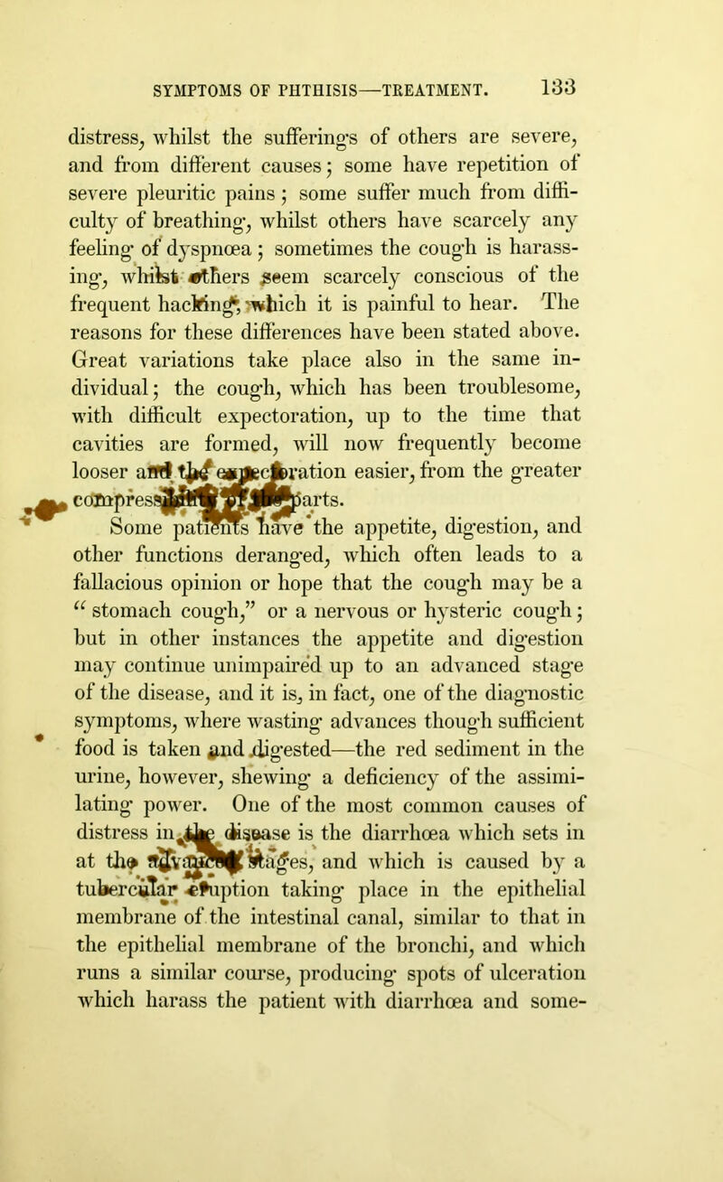 distress, whilst the suffering’s of others are severe, and from different causes; some have repetition of severe pleuritic pains; some suffer much from diffi- culty of breathing’, whilst others have scarcely any feeling’ of dyspnoea ; sometimes the coug’h is harass- ing-, whilst others £eem scarcely conscious of the frequent hacMncf, -which it is painful to hear. The reasons for these differences have been stated above. Great variations take place also in the same in- dividual; the coug’h, which has been troublesome, with difficult expectoration, up to the time that cavities are formed, will now frequently become looser afffl eoJfecki’atioii easier, from the greater , colnpfesi^^i^ffji^parts. Some paments “fiave the appetite, digestion, and other functions derang'ed, which often leads to a fallacious opinion or hope that the cough may be a u stomach cough,” or a nervous or hysteric cough; but in other instances the appetite and digestion may continue unimpaired up to an advanced stage of the disease, and it is, in fact, one of the diagnostic symptoms, where wasting advances though sufficient food is taken £md xiig'ested—the red sediment in the urine, however, shewing a deficiency of the assimi- lating’ power. One of the most common causes of distress incite disease is the diarrhoea which sets in at th» &a£’es, and which is caused by a tubercular -eruption taking’ place in the epithelial membrane of the intestinal canal, similar to that in the epithelial membrane of the bronchi, and which runs a similar course, producing spots of ulceration which harass the patient with diarrhoea and some-