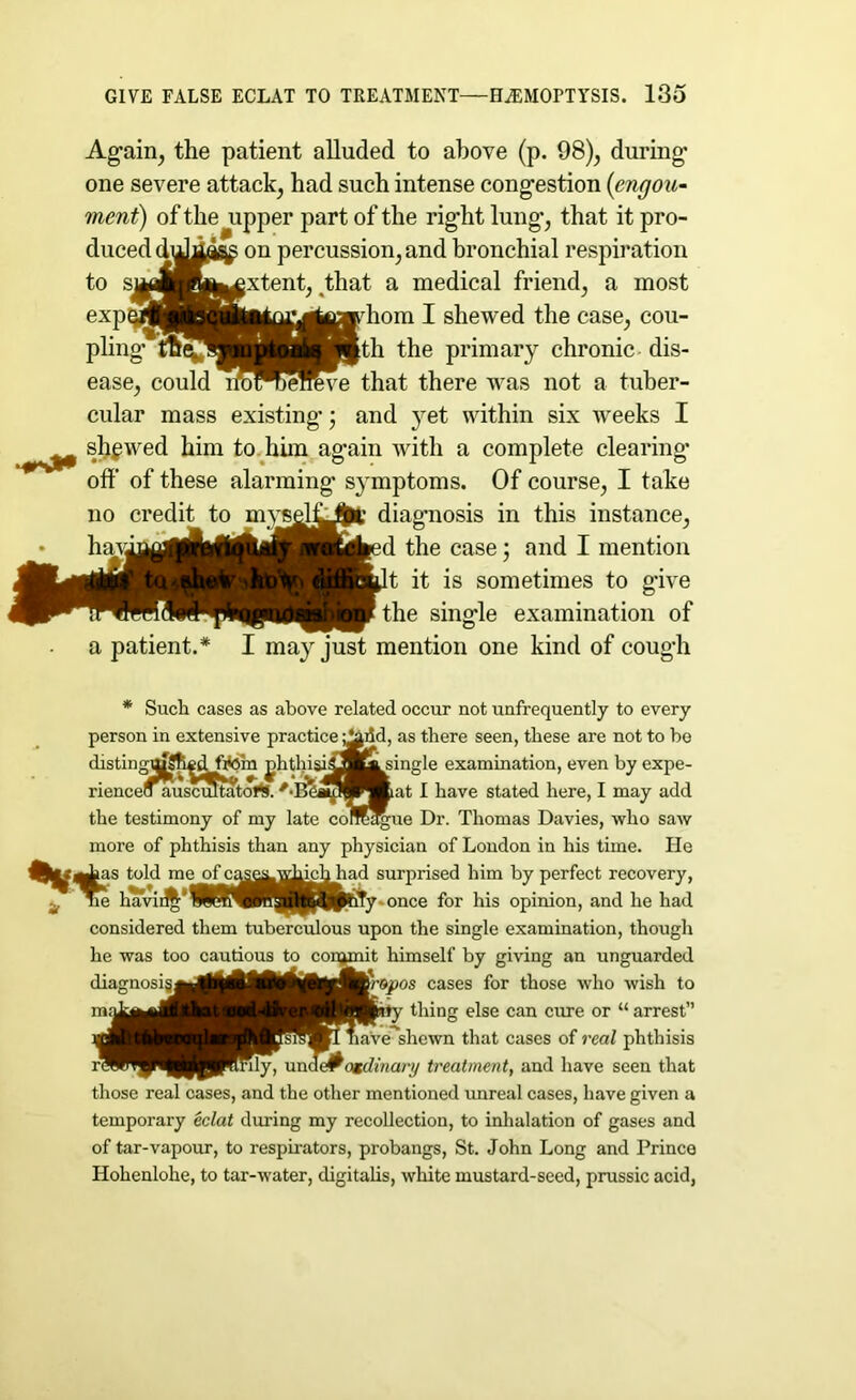 Again, the patient alluded to above (p. 98), during* one severe attack, had such intense congestion (engou- merit) of the upper part of the right lung*, that it pro- duced diJi^ on percussion, and bronchial respiration to SMlft^gextent, that a medical friend, a most exp^MBnAto^^^Kdiom I shewed the case, cou- pling the primary chronic dis- ease, could lroWJerove that there was not a tuber- cular mass existing*; and yet within six weeks I sligwed him to him again with a complete clearing off of these alarming symptoms. Of course, I take no credit to mys^lljj^t* diagnosis in this instance, haviatdlHlAiBi^^HMed the case; and I mention t it is sometimes to give the single examination of a patient.* I may just mention one kind of cough * Such cases as above related occur not unfrequently to every person in extensive practice as there seen, these are not to be distingajSft^H’do'm jhthisi£Su^ingle examination, even by expe- rienceomiscv utatort. at I have stated here, I may add the testimony of my late corTc^ue Dr. Thomas Davies, who saw more of phthisis than any physician of London in his time. He Affj^has told meofcase^whicMiad surprised him by perfect recovery, ne ha'vii^'WmW^^HfJpbty once for his opinion, and he had considered them tuberculous upon the single examination, though he was too cautious to commit himself by giving an unguarded repos cases for those who wish to thing else can cure or “ arrest” shewn that cases of real phthisis Unary treatment, and have seen that those real cases, and the other mentioned unreal cases, have given a temporary eclat during my recollection, to inhalation of gases and of tar-vapour, to respirators, probangs, St. John Long and Prince Hohenlohe, to tar-water, digitalis, white mustard-seed, prussic acid, diagnosis