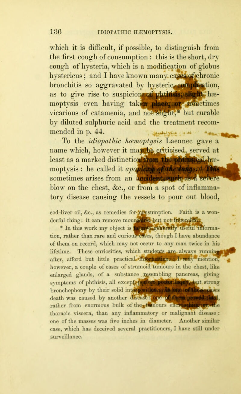 13G IDIOPATniC HEMOPTYSIS. which it is difficult, if possible, to distinguish from the first cougdi of consumption : this is the short, dry cough of hysteria, which is by diluted sulphuric acid and the treatment recom- To the idiopathic haemoptysis Laennec gave a name which, however it least as a marked distinct moptysis : he called it aJ sometimes arises from ai blow on the chest, &c., or from a spot of inflamma- tory disease causing the vessels to pour out blood, cod-liver oil, &c., as remedies fc of them on record, which may not occur to any man twice in his however, a couple of cases of strumoid tumours in the chest, like enlarged glands, of a substa thoracic viscera, than any inflammatory or malignant disease : one of the masses was five inches in diameter. Another similar case, which has deceived several practitioners, I have still under surveillance. hystericus; and I lmt e kno bronchitis so aggravated 1 as to give rise to suspicio moptysis even having tali vicarious of catamenia, ant mended in p. 44. j ^ derful thing: it can remove mou * In this work my object is tion, rather than rare and curiov , o lifetime. These curiosities, whic after, afford but little practical. symptoms of phthisis, all exce] bronchophony by their solid in death was caused by another rather from enormous bulk o