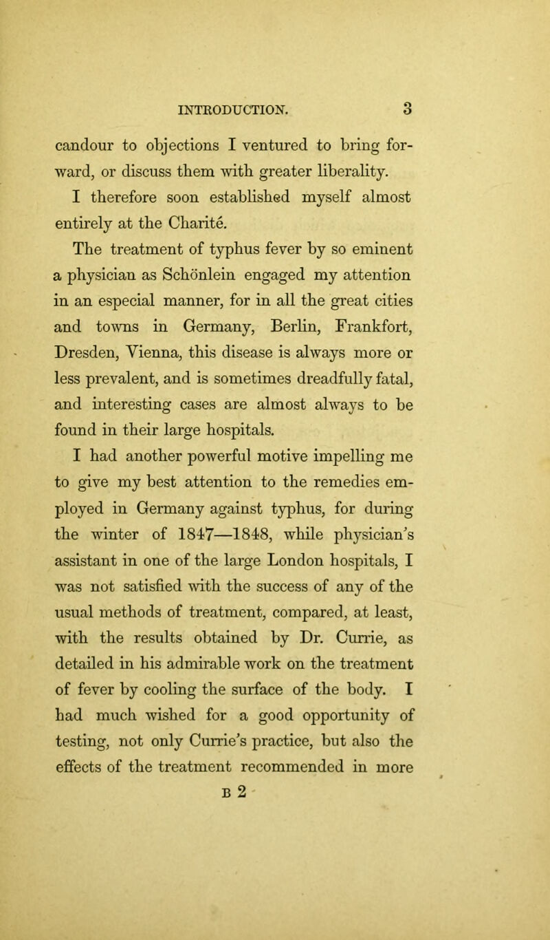 candour to objections I ventured to bring for- ward, or discuss them with greater liberality. I therefore soon established myself almost entirely at the Charite. The treatment of typhus fever by so eminent a physician as Schonlein engaged my attention in an especial manner, for in all the great cities and towns in Germany, Berlin, Frankfort, Dresden, Vienna, this disease is always more or less prevalent, and is sometimes dreadfully fatal, and interesting cases are almost always to be found in their large hospitals. I had another powerful motive impelling me to give my best attention to the remedies em- ployed in Germany against typhus, for during the winter of 1847—1848, while physician's assistant in one of the large London hospitals, I was not satisfied with the success of any of the usual methods of treatment, compared, at least, with the results obtained by Dr. Currie, as detailed in his admirable work on the treatment of fever by cooling the surface of the body. I had much wished for a good opportunity of testing, not only Currie’s practice, but also the effects of the treatment recommended in more