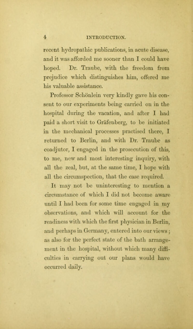 recent hydropathic publications, in acute disease, and it was afforded me sooner than I could have hoped. Dr. Traube, with the freedom from prejudice which distinguishes him, offered me his valuable assistance. Professor Schonlein very kindly gave his con- sent to our experiments being carried on in the hospital during the vacation, and after I had paid a short visit to Griifeuberg, to be initiated in the mechanical processes practised there, I returned to Berlin, and with Dr. Traube as coadjutor, I engaged in the prosecution of this, to me, new and most interesting inquiry, with all the zeal, but, at the same time, I hope with all the circumspection, that the case required. It may not be uninteresting to mention a circumstance of which I did not become aware until I had been for some time engaged in my observations, and which will account for the readiness with which the first physician in Berlin, and perhaps in Germany, entered into our views ; as also for the perfect state of the bath arrange- ment in the hospital, without which many diffi- culties in carrying out our plans would have occurred daily.