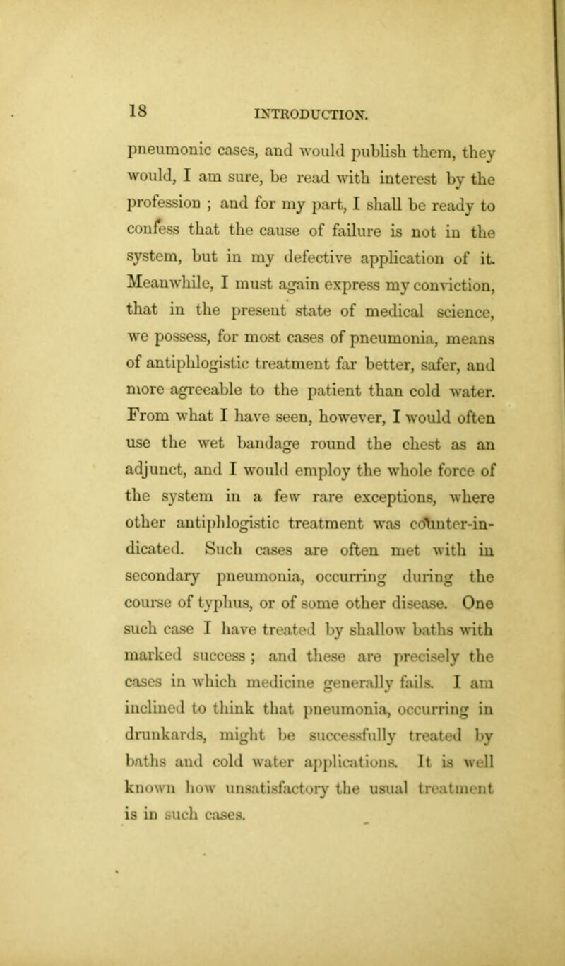 pneumonic cases, and would publish them, they would, I am sure, be read with interest by the profession ; and for my part, I shall be ready to confess that the cause of failure is not. in the system, but in my defective application of it Meanwhile, I must again express my conviction, that in the present state of medical science, we possess, for most cases of pneumonia, means of antiphlogistic treatment far better, safer, and more agreeable to the patient than cold water. From what I have seen, however, I would often use the wet bandage round the chest as an adjunct, and I would employ the whole force of the system in a few rare exceptions, where other antiphlogistic treatment was cdtmter-in- dicated. Such cases are often met with in secondary pneumonia, occurring during the course of typhus, or of some other disease. One such case I have treated by shallow baths with marked success ; and these are precisely the cases in which medicine generally fails. I am inclined to think that pneumonia, occurring in drunkards, might be successfully treated by baths and cold water applications. It is well known how unsatisfactory the usual treatment is in such cases.