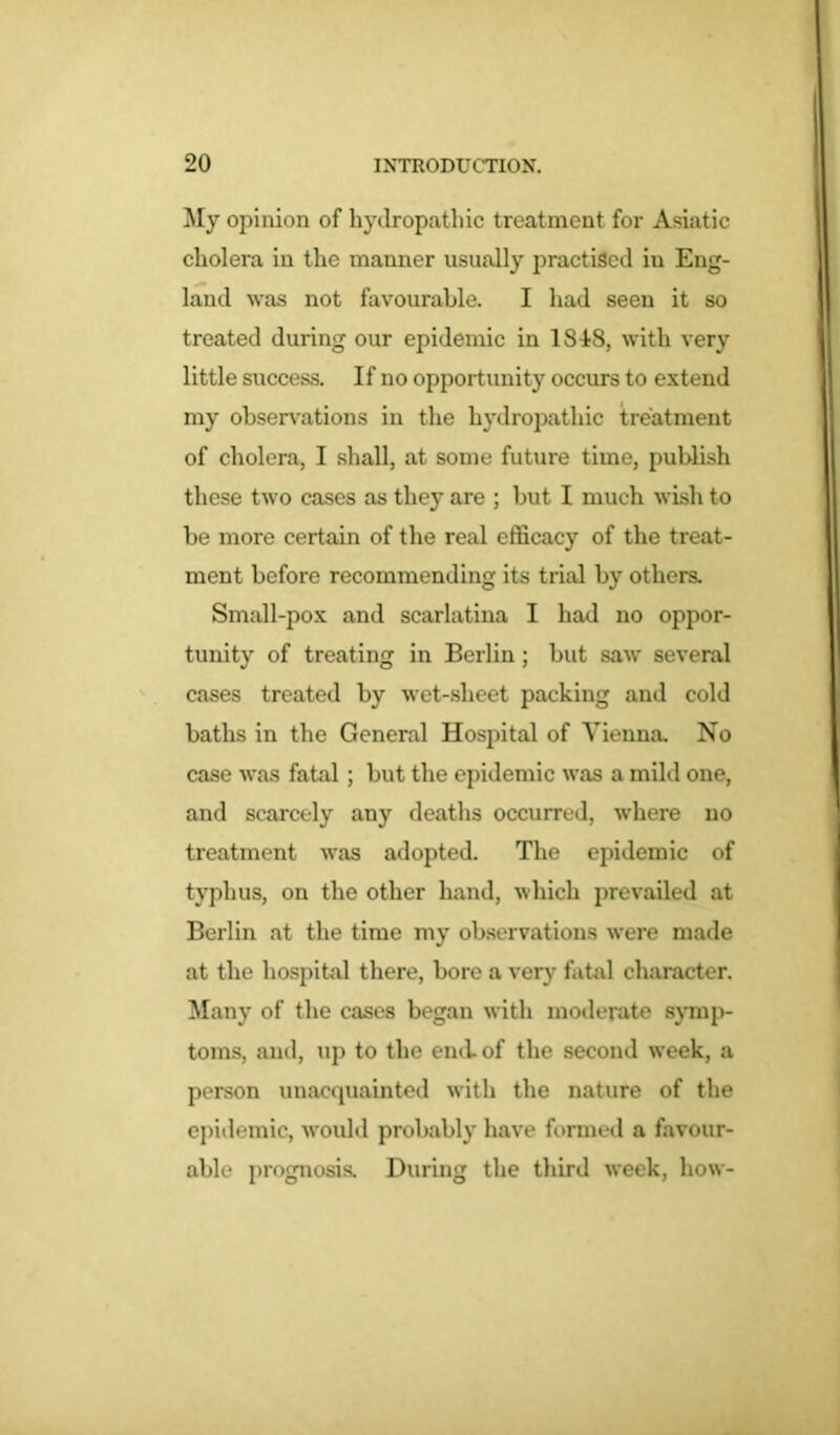 My opinion of hydropathic treatment for Asiatic cholera in the manner usually practised iu Eng- land was not favourable. I had seen it so treated during our epidemic in 1848, with very little success. If no opportunity occurs to extend my observations in the hydropathic treatment of cholera, I shall, at some future time, publish these two cases as they are ; but I much wish to be more certain of the real efficacy of the treat- ment before recommending its trial by others. Small-pox and scarlatina I had no oppor- tunity of treating in Berlin; but saw several cases treated by wet-sheet packing and cold baths in the General Hospital of Vienna. No case was fatal ; but the epidemic was a mild one, and scarcely any deaths occurred, where no treatment was adopted. The epidemic of typhus, on the other hand, which prevailed at Berlin at the time my observations were made at the hospital there, bore a very fatal character. Many of the cases began with moderate symp- toms, and, up to the end of the second week, a person unacquainted with the nature of the epidemic, would probably have formed a favour- able prognosis. During the third week, how-