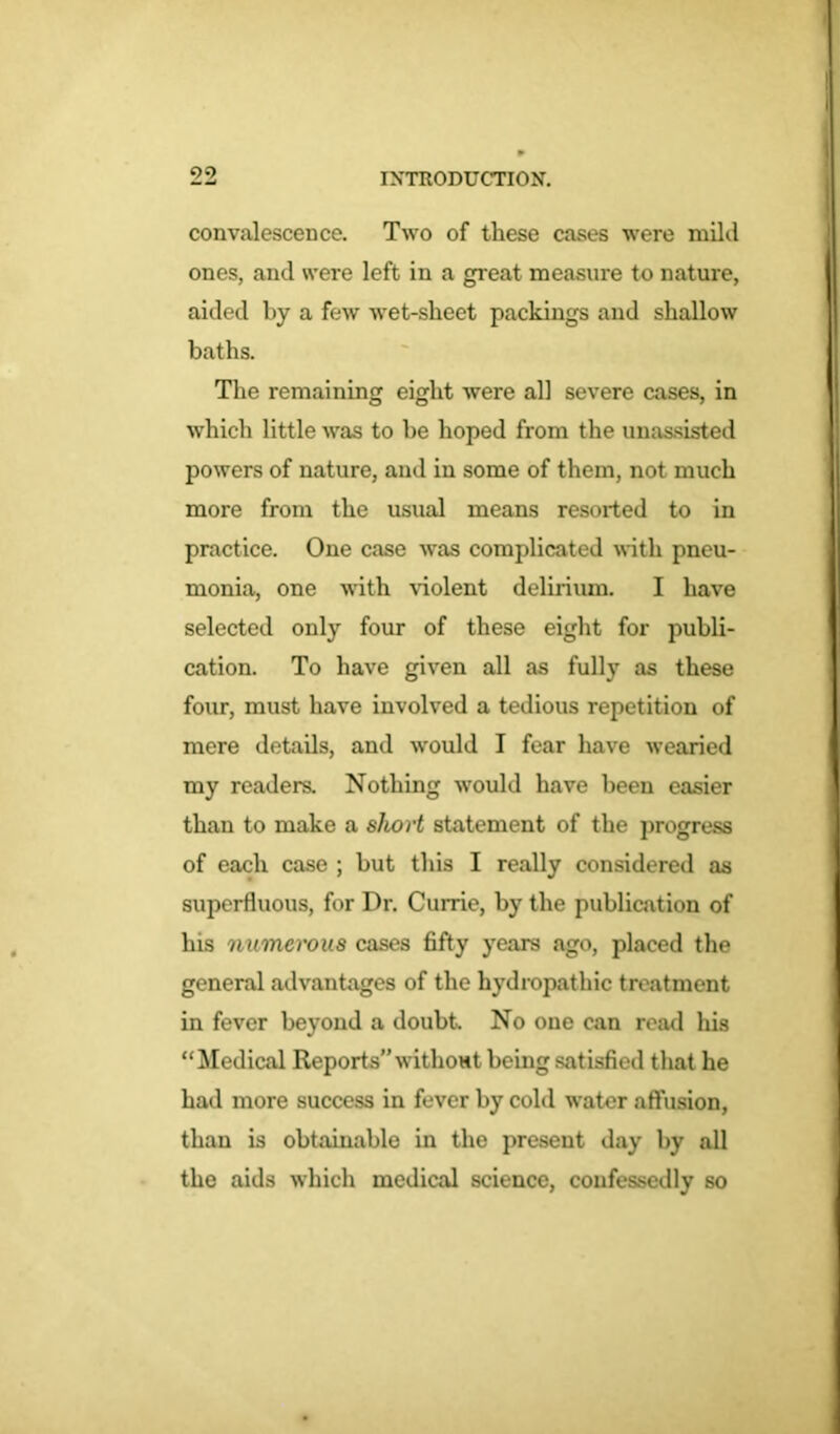 convalescence. Two of these cases were mild ones, and were left in a great measure to nature, aided by a few wet-sheet packings and shallow baths. The remaining eight were all severe cases, in which little was to be hoped from the unassisted powers of nature, and in some of them, not much more from the usual means resorted to in practice. One case was complicated with pneu- monia, one with violent delirium. I have selected only four of these eight for publi- cation. To have given all as fully as these four, must have involved a tedious repetition of mere details, and would I fear have wearied my readers. Nothing would have been easier than to make a sliort statement of the progress of each case ; but this I really considered as superfluous, for Dr. Currie, by the publication of his numerous cases fifty years ago, placed the general advantages of the hydropathic treatment in fever beyond a doubt. No one can read his “Medical Reports” without being satisfied that he had more success in fever by cold water affusion, than is obtainable in the present day by all the aids which medical science, confessedly so