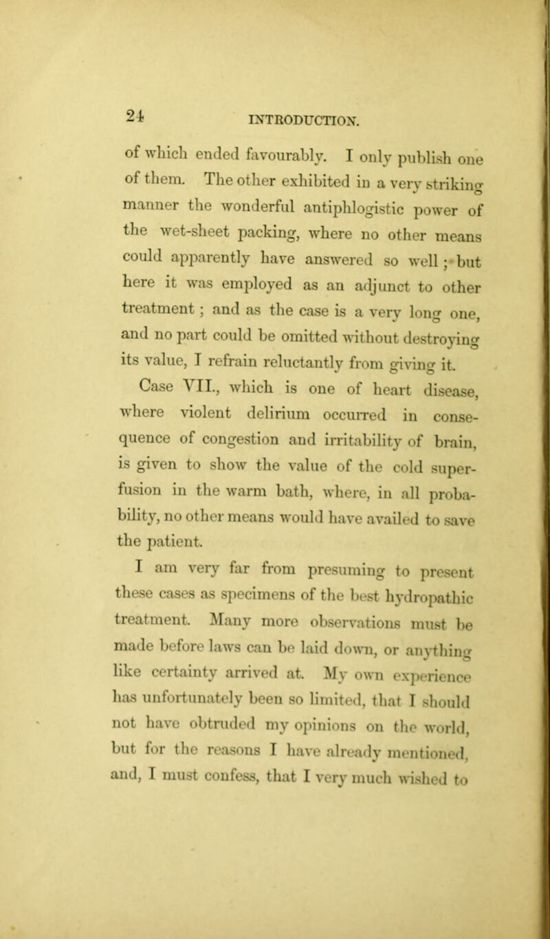 of which ended favourably. I only publish one of them. The other exhibited in a very striking manner the wonderful antiphlogistic power of the wet-sheet packing, where no other means could apparently have answered so well ;• but here it was employed as an adjunct to other treatment; and as the case is a verv long one, and no part could be omitted without destroying its value, I refrain reluctantly from giving it. Case VII., which is one of heart disease, where violent delirium occurred in conse- quence of congestion and irritability of brain, is given to show the value of the cold super- fusion in the warm bath, where, in all proba- bility, no other means would have availed to save the patient. I am very far from presuming to present these cases as specimens of the best hydropathic treatment. Many more observations must he made before laws can be laid down, or anything like certainty arrived at. My own experience has unfortunately been so limited, that I should not have obtruded my opinions on the world, but for the reasons I have already mentioned, and, I must confess, that I very much wished to