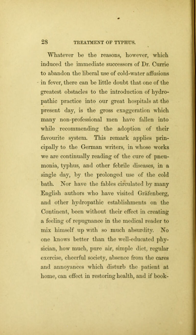 Whatever be the reasons, however, which induced the immediate successors of Dr. Currie to abandon the liberal use of cold-water affusions in fever, there can be little doubt that one of the greatest obstacles to the introduction of hydro- pathic practice into our great hospitals at the present day, is the gross exaggeration which many non-professional men have fallen into while recommending the adoption of their favourite system. This remark applies prin- cipally to the German writers, in whose works we are continually reading of the cure of pneu- monia, typhus, and other febrile diseases, in a single day, by the prolonged use of the cold bath. Nor have the fables circidated by many English authors who have visited Griifenberg, and other hydropathic establishments on the Continent, been without their effect in creating a feeling of repugnance in the medical reader to mix himself up with so much absurdity. No one knows better than the well-educated phy- sician, how much, pure air, simple diet, regular exercise, cheerful society, absence from the cares and annoyances which disturb the patient at home, can effect in restoring health, and if book-