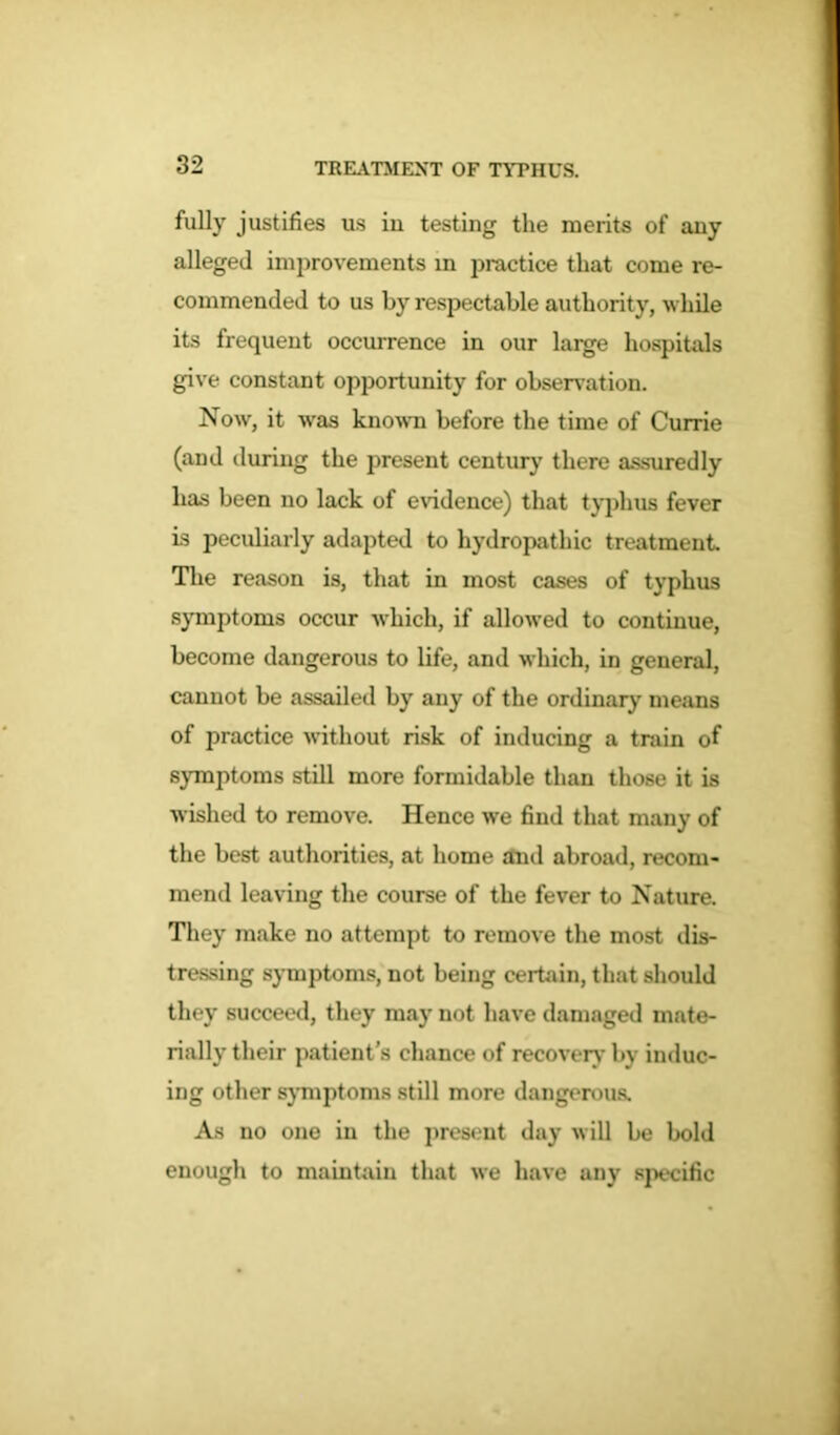 fully justifies us in testing the merits of any alleged improvements m practice that come re- commended to us by respectable authority, while its frequent occurrence in our large hospitals give constant opportunity for observation. Now, it was known before the time of Currie (and during the present century there assuredly has been no lack of evidence) that typhus fever is peculiarly adapted to hydropathic treatment. The reason is, that in most cases of typhus symptoms occur which, if allowed to continue, become dangerous to life, and which, in general, cannot be assailed by any of the ordinary means of practice without risk of inducing a train of symptoms still more formidable than those it is wished to remove. Hence we find that many of the best authorities, at home and abroad, recom- mend leaving the course of the fever to Nature. They make no attempt to remove the most dis- tressing symptoms, not being certain, that should they succeed, they may not have damaged mate- rially their patient’s chance of recovery by induc- ing other symptoms still more dangerous. As no one in the present day will be bold enough to maintain that we have any specific