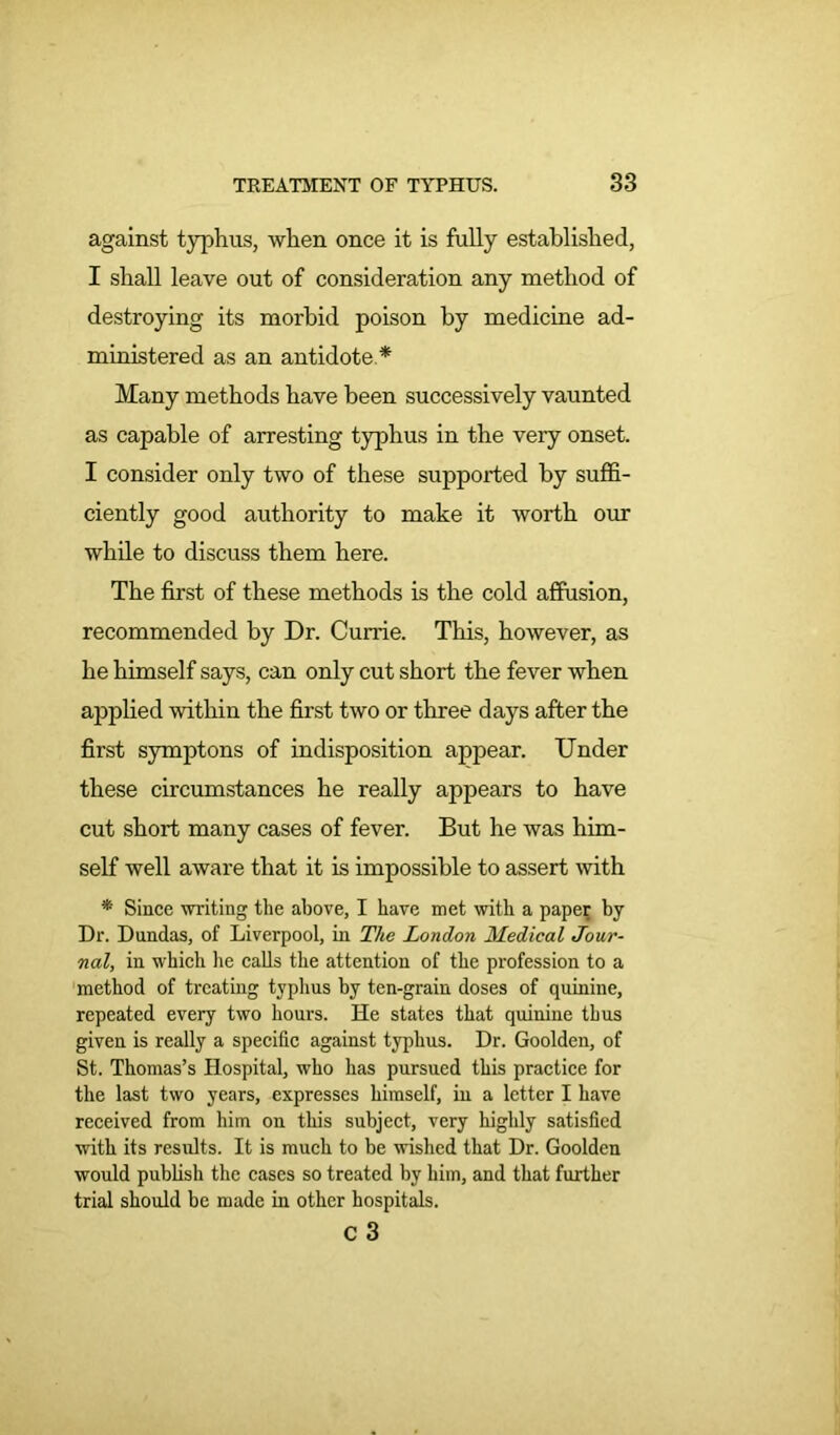 against typhus, when once it is fully established, I shall leave out of consideration any method of destroying its morbid poison by medicine ad- ministered as an antidote * Many methods have been successively vaunted as capable of arresting typhus in the very onset. I consider only two of these supported by suffi- ciently good authority to make it worth our while to discuss them here. The first of these methods is the cold affusion, recommended by Dr. Currie. This, however, as he himself says, can only cut short the fever when applied within the first two or three days after the first symptons of indisposition appear. Under these circumstances he really appears to have cut short many cases of fever. But he was him- self well aware that it is impossible to assert with * Since writing the above, I have met with a paper by Dr. Dundas, of Liverpool, in The London Medical Jour- nal, in which he calls the attention of the profession to a method of treating typhus by ten-grain doses of quinine, repeated every two hours. He states that quinine thus given is really a specific against typhus. Dr. Goolden, of St. Thomas’s Hospital, who has pursued this practice for the last two years, expresses himself, in a letter I have received from him on this subject, very highly satisfied with its results. It is much to be wished that Dr. Goolden would publish the cases so treated by him, and that further trial should be made in other hospitals. c 3