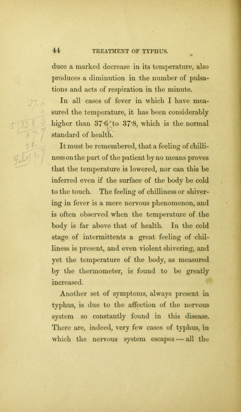 duce a marked decrease in its temperature, also produces a diminution in the number of pulsa- tions and acts of respiration in the minute. In all cases of fever in which I have mea- sured the temperature, it has been considerably higher than 37 G ' to 37’8, which is the normal standard of health. It must be remembered, that a feeling of chilli- ness on the part of the patient by no means proves that the temperature is lowered, nor can this be inferred even if the surface of the body be cold to the touch. The feeling of chilliness or shiver- ing in fever is a mere nervous phenomenon, and is often observed when the temperature of the body is far above that of health. In the cold stage of intermittents a great feeling of chil- liness is present, and even violent shivering, and yet the temperature of the body, as measured by the thermometer, is found to be greatly increased. Another set of symptoms, always present in typhus, is due to the affection of the nervous system so constantly found in this disease. There are, indeed, very few cases of typhus, in which the nervous system escapes — all the