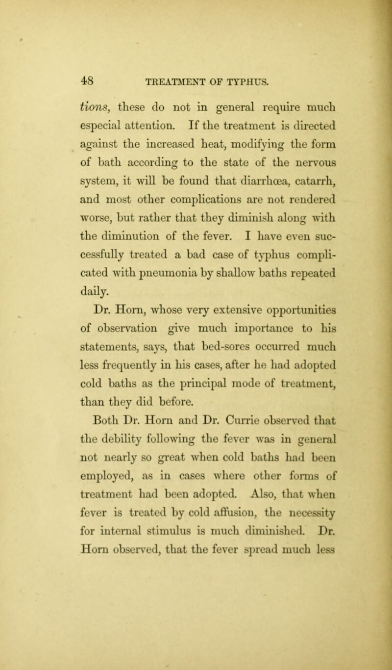 tions, these do not in general require much especial attention. If the treatment is directed against the increased heat, modifying the form of bath according to the state of the nervous system, it will be found that diarrhoea, catarrh, and most other complications are not rendered worse, but rather that they diminish along with the diminution of the fever. I have even suc- cessfully treated a bad case of typhus compli- cated with pneumonia by shallow baths repeated daily. Dr. Horn, whose very extensive opportunities of observation give much importance to his statements, says, that bed-sores occurred much less frequently in his cases, after he had adopted cold baths as the principal mode of treatment, than they did before. Both Dr. Horn and Dr. Currie observed that the debility following the fever was in general not nearly so great when cold baths had been employed, as in cases where other forms of treatment had been adopted. Also, that when fever is treated by cold affusion, the necessity for internal stimulus is much diminished. Dr. Horn observed, that the fever spread much less