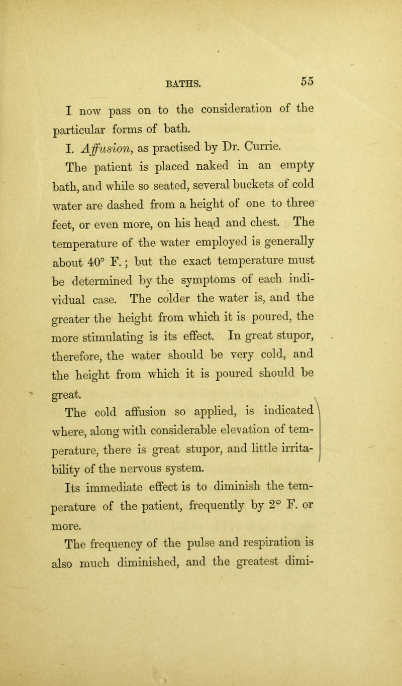 I now pass on to the consideration of the particular forms of bath. I. Affusion, as practised by Dr. Currie. The patient is placed naked in an empty bath, and while so seated, several buckets of cold water are dashed from a height of one to three feet, or even more, on his head and chest. The temperature of the water employed is generally about 40° F.; but the exact temperature must be determined by the symptoms of each indi- vidual case. The colder the water is, and the greater the height from which it is poured, the more stimulating is its effect. In great stupor, therefore, the water should be very cold, and the height from which it is poured should be great. The cold affusion so applied, is indicated where, along with considerable elevation of tem- perature, there is great stupor, and little irrita- bility of the nervous system. Its immediate effect is to diminish the tem- perature of the patient, frequently by 2° F. or more. The frequency of the pulse and respiration is also much diminished, and the greatest dimi-