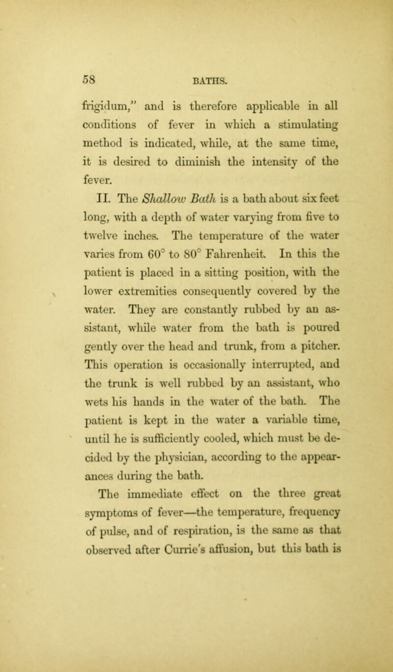 frigidum,” and is therefore applicable in all conditions of fever in -which a stimulating method is indicated, while, at the same time, it is desired to diminish the intensity of the fever. II. The Shallow Bath is a bath about six feet long, with a depth of water varying from five to twelve inches. The temperature of the water varies from GO0 to 80° Fahrenheit. In this the patient is placed in a sitting position, with the lower extremities consequently covered by the water. They are constantly rubbed by an as- sistant, while water from the bath is poured gently over the head and trunk, from a pitcher. This operation is occasionally interrupted, and the trunk is well rubbed by an assistant, who wets his hands in the water of the bath. The patient is kept in the water a variable time, until he is sufficiently cooled, which must be de- cided by the physician, according to the appear- ances during the bath. The immediate effect on the three great symptoms of fever—the temperature, frequency of pulse, and of respiration, is the same as that observed after Currie's affusion, but this bath is