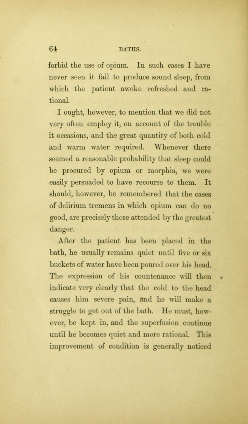 forbid the use of opium. Iu such cases I have never seen it fail to produce sound sleep, from which the patient awoke refreshed and ra- tional. I ought, however, to mention that we did not very often employ it, on account of the trouble it occasions, and the great quantity of both cold and warm water required. Whenever there seemed a reasonable probability that sleep could be procured by opium or morphia, we were easily persuaded to have recourse to them. It should, however, be remembered that the cases of delirium tremens in which opium can do no good, are precisely those attended by the greatest danger. After the patient has been placed in the bath, he usually remains quiet until five or six buckets of water have been poured over his head. The expression of his countenance will then indicate very clearly that the cold to the head causes him severe pain, and he will make a struggle to get out of the bath. He must, how- ever, be kept in, and the superfusion continue until he becomes quiet and more rational. This improvement of condition is generally noticed