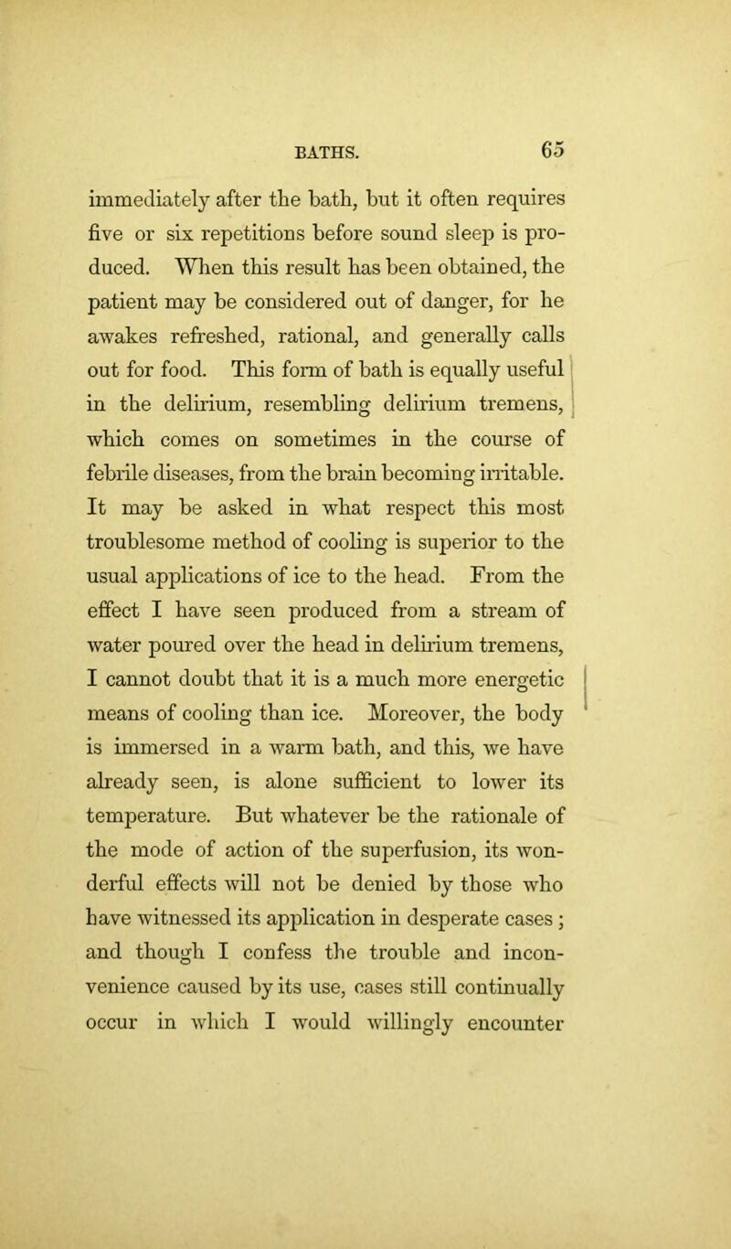 immediately after the hath, hut it often requires five or six repetitions before sound sleep is pro- duced. When this result has been obtained, the patient may be considered out of danger, for he awakes refreshed, rational, and generally calls out for food. This form of bath is equally useful in the delirium, resembling delirium tremens, which comes on sometimes in the course of febrile diseases, from the brain becoming irritable. It may be asked in what respect this most troublesome method of cooling is superior to the usual applications of ice to the head. From the effect I have seen produced from a stream of water poured over the head in delirium tremens, I cannot doubt that it is a much more energetic means of cooling than ice. Moreover, the body is immersed in a warm bath, and this, we have already seen, is alone sufficient to lower its temperature. But whatever be the rationale of the mode of action of the superfusion, its won- derful effects will not be denied by those who have witnessed its application in desperate cases ; and though I confess the trouble and incon- venience caused by its use, cases still continually occur in which I would willingly encounter