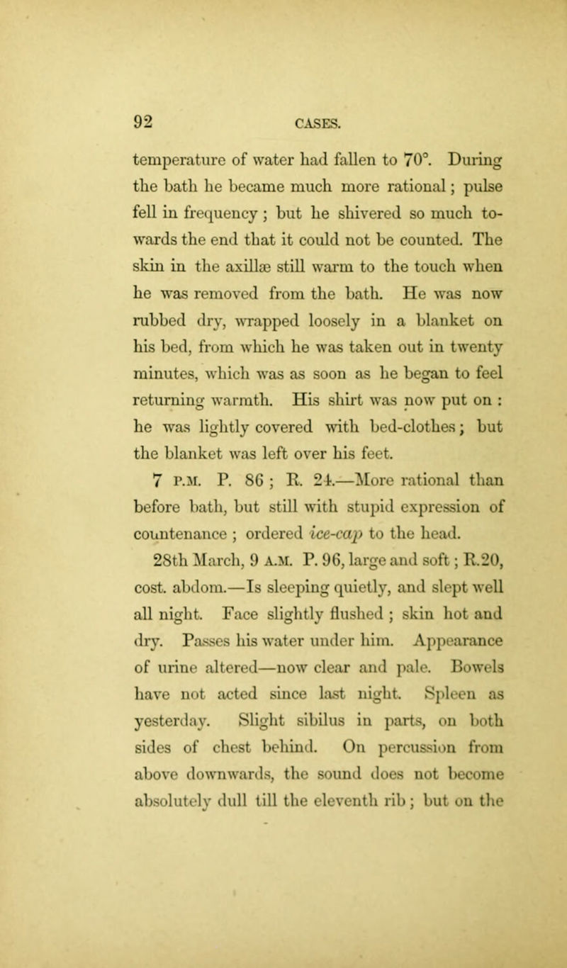 temperature of water had fallen to 70°. Duiing the hath he became much more rational; pulse fell in frequency; but he shivered so much to- wards the end that it could not be counted. The skin in the axillae still warm to the touch when he was removed from the bath. He was now rubbed dry, wrapped loosely in a blanket on his bed, from which he was taken out in twenty minutes, which was as soon as he began to feel returning warmth. His shirt was now put on : he was lightly covered with bed-clothes; but the blanket was left over his feet. 7 P.M. P. 86 ; R. 2k—More rational than before bath, but still with stupid expression of countenance ; ordered ice-cap to the head. 28th March, 9 A.M. P. 96, large and soft; R.20, cost, abdom.—Is sleeping quietly, and slept well all night. Face slightly flushed ; skin hot and dry. Passes his water under him. Appearance of urine altered—now clear and pale. Bowels have not acted since last night. Spleen as yesterday. Slight sibilus in parts, on both sides of chest behind. On percussion from above downwards, the sound does not become absolutely dull till the eleventh rib; but on the