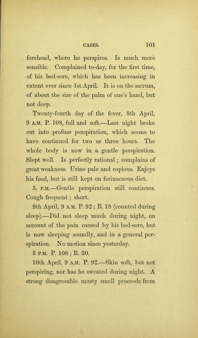 forehead, where he perspires. Is much more sensible. Complained to-day, for the first time, of his bed-sore, which has been increasing in extent ever since 1st April. It is on the sacrum, of about the size of the palm of one’s hand, but not deep. Twenty-fourth day of the fever, 8th Api’il, 9 A.M. P. 108, full and soft.—Last night broke out into profuse perspiration, which seems to have continued for two or three hours. The whole body is now in a gentle perspiration. Slept well. Is perfectly rational; complains of great weakness. Urine pale and copious. Enjoys his food, but is still kept on farinaceous diet. 5. p.m.—Gentle perspiration still continues. Cough frequent; short. 9th April, 9 A.M. P. 92 ; R. 18 (counted during sleep).—Did not sleep much during night, on account of the pain caused by his bed-sore, but is now sleeping soundly, and in a general per- spiration. No motion since yesterday. 5 P.M. P. 108; R. 30. 10th April, 9 A.M. P. 92.—Skin soft, but not perspiring, nor has he sweated during night. A strong disagreeable musty smell proceeds from