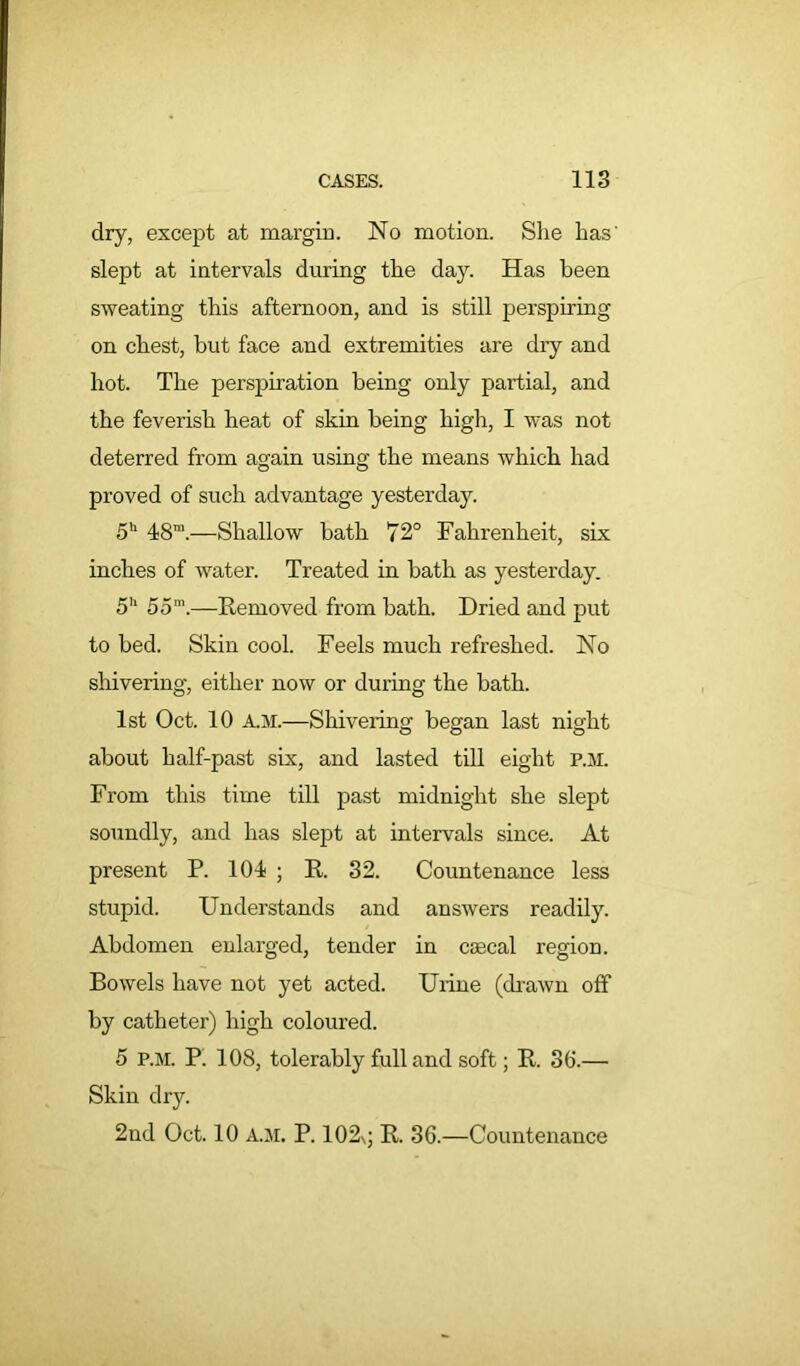 dry, except at margin. No motion. She has' slept at intervals during the day. Has been sweating this afternoon, and is still perspiring on chest, but face and extremities are dry and hot. The perspiration being only partial, and the feverish heat of skin being high, I was not deterred from again using the means which had proved of such advantage yesterday. 5h 48m.—Shallow bath 72° Fahrenheit, six inches of water. Treated in bath as yesterday. 5h 5om.—Removed from bath. Dried and put to bed. Skin cool. Feels much refreshed. No shivering, either now or during the bath. 1st Oct. 10 A.M.—Shivering began last night about half-past six, and lasted till eight p.m. From this time till past midnight she slept soundly, and has slept at intervals since. At present P. 104 ; R. 32. Countenance less stupid. Understands and answers readily. Abdomen enlarged, tender in ccecal region. Bowels have not yet acted. Urine (drawn off by catheter) high coloured. 5 p.m. P' 108, tolerably full and soft; R. 36.—■ Skin dry. 2nd Oct. 10 A.M. P. 102\j R. 36.—Countenance