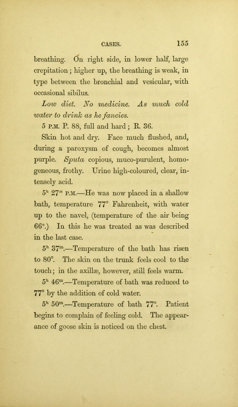 breathing. On right side, in lower half, large crepitation; higher up, the breathing is weak, in type between the bronchial and vesicular, with occasional sibilus. Low diet. No medicine. ./Is much cold water to drink as he fancies. 5 p.m. P. 88, full and hard; R 36. Skin hot and dry. Face much flushed, and, during a paroxysm of cough, becomes almost purple. Sputa copious, muco-purulent, homo- geneous, frothy. Urine high-coloured, clear, in- tensely acid. 5h 27m P.M.—He was now placed in a shallow bath, temperature 77° Fahrenheit, with water up to the navel, (temperature of the air being 66°.) In this he was treated as was described in the last case. 5h 37m.—Temperature of the bath has risen to 80°. The skin on the trunk feels cool to the touch; in the axillae, however, still feels warm. 5h 46m.—Temperature of bath was reduced to 77° by the addition of cold water. 5h 50m.—Temperature of bath 77°. Patient begins to complain of feeling cold. The appear- ance of goose skin is noticed on the chest.