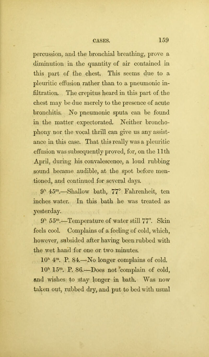 percussion, and the bronchial breathing, prove a diminution in the quantity of air contained in this part of the chest. This seems due to a pleuritic effusion rather than to a pneumonic in- filtration. The crepitus heard in this part of the chest may he due merely to the presence of acute bronchitis. No pneumonic sputa can be found in the matter expectorated. Neither broncho- phony nor the vocal thrill can give us any assist- ance in this case. That this really was a pleuritic effusion was subsequently proved, for, on the 11th April, during his convalescence, a loud nibbing sound became audible, at the spot before men- tioned, and continued for several days. 9'1 45m.—Shallow bath, 77° Fahrenheit, ten inches water. In this bath he was treated as yesterday. 9h 55m.—Temperature of water still 77°. Skin feels cool. Complains of a feeling of cold, which, however, subsided after having been rubbed with the wet hand for one or two minutes. 10h 4™. P. 84.—No longer complains of cold. 10h 15ra. P. 86.—Does not 'complain of cold, and wishes to stay longer in bath. Was now taken out, rubbed dry, and put to bed with usual