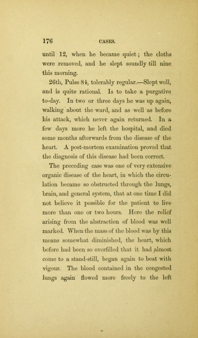 until 12, when he became quiet; the cloths were removed, and he slept soundly till nine this morning. 26th, Pulse 81, tolerably regular.—Slept well, and is quite rational. Is to take a purgative to-day. In two or three days he was up again, walking about the ward, and as well as before his attack, which never again returned. In a few days more he left the hospital, and died some months afterwards from the disease of the heart A post-mortem examination proved that the diagnosis of this disease had been correct The preceding case was one of very extensive organic disease of the heart, in which the circu- lation became so obstructed through the lungs, brain, and general system, that at one time I did not believe it possible for the patient to live more than one or two hours. Here the relief arising from the abstraction of blood was well marked. When the mass of the blood was by this means somewhat diminished, the heart, which before had been so overfilled that it had almost come to a stand-still, began again to beat with vigour. The blood contained in the congested lungs again flowed more freely to the left