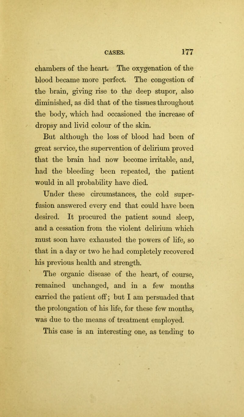 chambers of the heart. The oxygenation of the blood became more perfect. The congestion of the brain, giving rise to the deep stupor, also diminished, as did that of the tissues throughout the body, which had occasioned the increase of dropsy and livid colour of the skin. But although the loss of blood had been of great service, the supervention of delirium proved that the brain had now become irritable, and, had the bleeding been repeated, the patient would in all probability have died. Under these circumstances, the cold super- fusion answered every end that could have been desired. It procured the patient sound sleep, and a cessation from the violent delirium which must soon have exhausted the powers of life, so that in a day or two he had completely recovered his previous health and strength. The organic disease of the heart, of course, remained unchanged, and in a few months carried the patient off; but I am persuaded that the prolongation of his life, for these few months, was due to the means of treatment employed. This case is an interesting one, as tending to