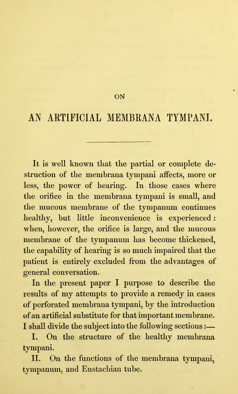 ON AN ARTIFICIAL MEMBRANA TIMPANI. It is well known that the partial or complete de- struction of the membrana tympani affects, more or less, the power of hearing. In those cases where the orifice in the membrana tympani is small, and the mucous membrane of the tympanum continues healthy, but little inconvenience is experienced : when, however, the orifice is large, and the mucous membrane of the tympanum has become thickened, the capability of hearing is so much impaired that the patient is entirely excluded fi’om the advantages of general conversation. In the present paper I purpose to describe the results of my attempts to provide a remedy in cases of perforated membrana tympani, by the introduction of an artificial substitute for that important membrane. I shall divide the subject into the following sections:— On the structure of the healthy membrana tympani. II. On the functions of the membrana tympani, tympanum, and Eustachian tube.
