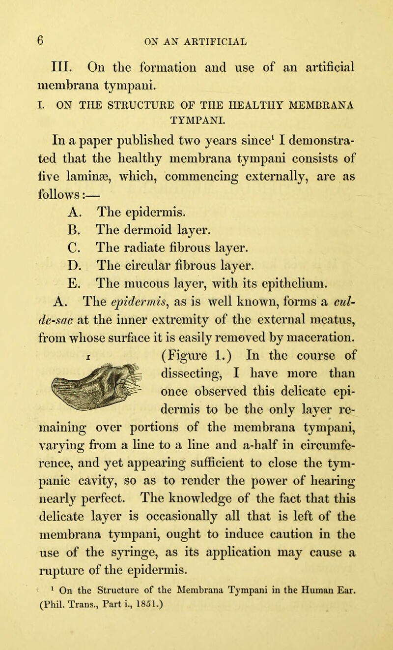 III. On tlie formation and use of an artificial membrana tympani. I. ON THE STRUCTURE OF THE HEALTHY MEMBRANA TYMPANI. In a paper published two years since^ I demonstra- ted that the healthy membrana tympani consists of five laminae, which, commencing externally, are as follows:— A. The epidermis. B. The dermoid layer. C. The radiate fibrous layer. D. The circular fibrous layer. E. The mucous layer, with its epithelium. A. The epidermis^ as is well known, forms a cul- de-sac at the inner extremity of the external meatus, from whose surface it is easily removed by maceration. I (Figiu’e 1.) In the course of dissecting, I have more than once observed this delicate epi- dermis to be the only layer re- maining over portions of the membrana tympani, varymg fi’oni a line to a line and a-half in circumfe- rence, and yet appearing sufficient to close the tym- panic cavity, so as to render the power of hearing nearly perfect. The knowledge of the fact that this delicate layer is occasionally aU that is left of the membrana tympani, ought to induce caution in the use of the syringe, as its application may cause a rupture of the epidermis. ' On the Structure of the Membrana Tympani in the Human Ear. (Phil. Trans., Part i., 1851.)