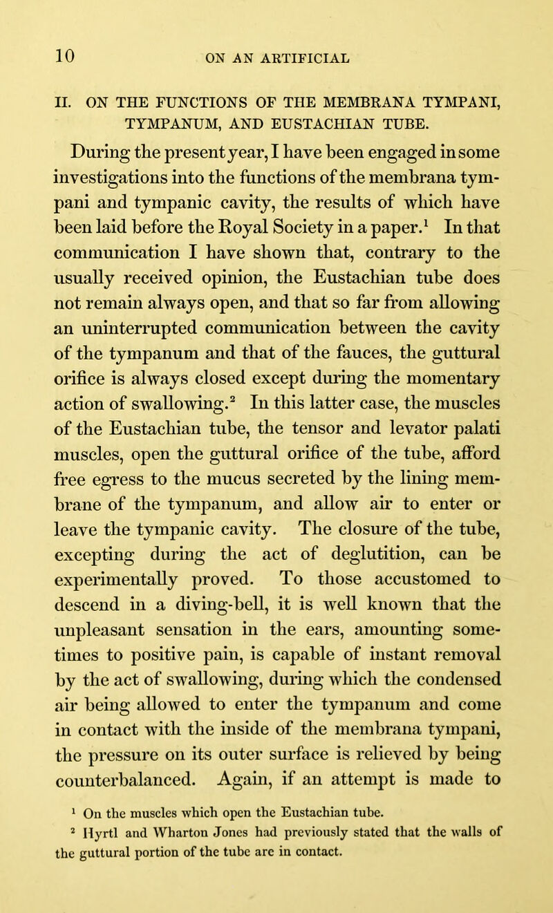 II. ON THE FUNCTIONS OF THE MEMBRANA TYMPANI, TYMPANUM, AND EUSTACHIAN TUBE. During the present year, I have been engaged in some investigations into the functions of the membrana tym- pani and tympanic cavity, the results of which have been laid before the Royal Society in a paper. ‘ In that communication I have shown that, contrary to the usually received opinion, the Eustachian tube does not remain always open, and that so far from allowing an uninterrupted communication between the cavity of the tympanum and that of the fauces, the guttural orifice is always closed except during the momentary action of swallowing.® In this latter case, the muscles of the Eustachian tube, the tensor and levator palati muscles, open the guttural orifice of the tube, afford free egress to the mucus secreted by the lining mem- brane of the tympanum, and allow air to enter or leave the tympanic cavity. The closure of the tube, excepting during the act of deglutition, can be experimentally proved. To those accustomed to descend in a diving-bell, it is well known that the unpleasant sensation in the ears, amounting some- times to positive pain, is capable of instant removal by the act of swallowing, during which the condensed air being allowed to enter the tympanum and come in contact with the inside of the membrana tympani, the pressure on its outer surface is relieved by being counterbalanced. Again, if an attempt is made to * On the muscles which open the Eustachian tube. ^ Hyrtl and Wharton Jones had previously stated that the walls of the guttural portion of the tube are in contact.
