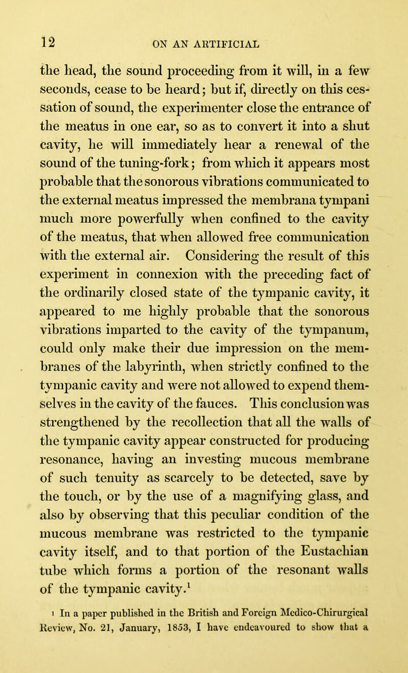 the head, the soimd proceeding from it will, in a few seconds, cease to he heard; hut if, directly on this ces- sation of sound, the experimenter close the entrance of the meatus in one ear, so as to convert it into a shut cavity, he will immediately hear a renewal of the sound of the tuning-fork; from which it appears most prohahle that the sonorous vibrations communicated to the external meatus impressed the memhrana tympani much more powerfully when confined to the cavity of the meatus, that when allowed free communication with the external air. Considering the result of this experiment in connexion with the preceding fact of the ordinarily closed state of the tympanic cavity, it appeared to me highly prohahle that the sonorous vibrations imparted to the cavity of the tympanum, could only make their due impression on the mem- branes of the labyrinth, when strictly confined to the tympanic cavity and were not allowed to expend them- selves in the cavity of the fauces. This conclusion was strengthened by the recollection that all the walls of the tympanic cavity appear constructed for producing resonance, having an investmg mucous membrane of such tenuity as scarcely to be detected, save by the touch, or by the use of a magnifying glass, and also by observing that this peculiar condition of the mucous membrane was restricted to the tympanic cavity itself, and to that portion of the Eustachian tube which forms a portion of the resonant walls of the tympanic cavity.‘ 1 In a paper published in the British and Foreign Medico-Chirurgieal lleview, No. 21, January, 1853, I have endeavoured to show that a