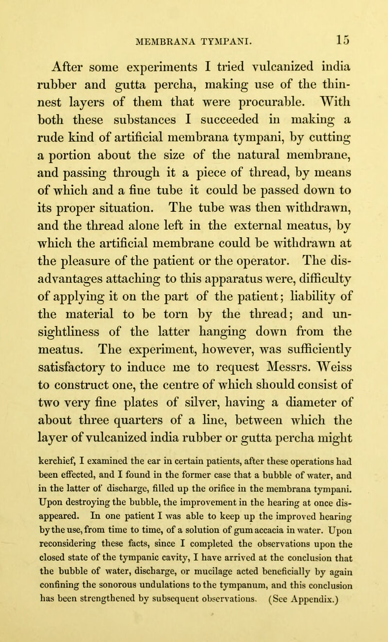 After some experiments I tried vulcanized india rubber and gutta percba, making use of the thin- nest layers of them that were procurable. With both these substances I succeeded in making a rude kind of artificial membrana tympani, by cutting a portion about the size of the natural membrane, and passing through it a piece of thread, by means of which and a fine tube it could be passed down to its proper situation. The tube was then withdrawn, and the thread alone left in the external meatus, bv which the artificial membrane could be withdrawn at the pleasure of the patient or the operator. The dis- advantages attaching to this apparatus were, difficulty of applying it on the part of the patient; liability of the material to be torn by the thread; and un- sightliness of the latter hanging down from the meatus. The experiment, however, was sufficiently satisfactory to induce me to request Messrs. Weiss to construct one, the centre of which should consist of two very fine plates of silver, having a diameter of about three quarters of a Ime, between which the layer of vulcanized india rubber or gutta percha might kerchief, I examined the ear in certain patients, after these operations had been effected, and I found in the former case that a bubble of water, and in the latter of discharge, filled up the orifice in the membrana tympani. Upon destroying the bubble, the improvement in the hearing at once dis- appeared. In one patient I was able to keep up the improved hearing by the use, from time to time, of a solution of gumaccacia in water. Upon reconsidering these facts, since I completed the observations upon the closed state of the tympanic cavity, I have arrived at the conclusion that the bubble of water, discharge, or mucilage acted beneficially by again confining the sonorous undulations to the tympanum, and this conclusion has been strengthened by subsequent observations. (See Appendix.)