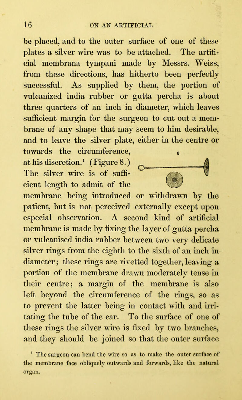 be placed, and to the outer surface of one of these plates a silver wire was to be attached. The artifi- cial membrana tympani made by Messrs. Weiss, from these directions, has hitherto been perfectly successful. As supplied by them, the portion of vulcanized india rubber or gutta percha is about three quarters of an inch in diameter, which leaves sufficient margin for the surgeon to cut out a mem- brane of any shape that may seem to him desirable, and to leave the silver plate, either in the centre or towards the circumference, at his discretion.' (Figure 8.) The silver wire is of suffi- cient length to admit of the membrane being introduced or withdrawn by the patient, but is not perceived externally except upon especial observation. A second kind of artificial membrane is made by fixing the layer of gutta percha or vulcanised india rubber between two very delicate silver rings from the eighth to the sixth of an inch in diameter; these rings are rivetted together, leaving a portion of the membrane drawn moderately tense in their centre; a margin of the membrane is also left beyond the circumference of the rings, so as to prevent the latter being in contact with and irri- tating the tube of the ear. To the surface of one of these rings the silver wire is fixed by two branches, and they should be joined so that the outer surface ' The surgeon can bend the wire so as to make the outer surface of the membrane face obliquely outwards and forwards, like the natural organ.