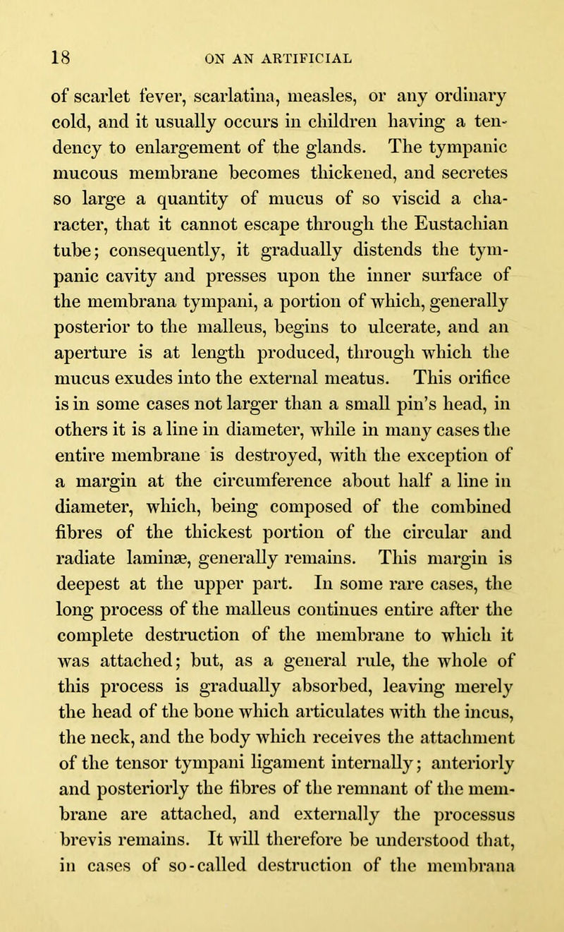 of scarlet fever, scarlatina, measles, or any ordinary cold, and it usually occurs in children having a ten- dency to enlargement of the glands. The tympanic mucous membrane becomes thickened, and secretes so large a quantity of mucus of so viscid a cha- racter, that it cannot escape through the Eustachian tube; consequently, it gradually distends the tym- panic cavity and presses upon the inner surface of the membrana tympani, a portion of which, generally posterior to the malleus, begins to ulcerate, and an aperture is at length produced, through which the mucus exudes into the external meatus. This orifice is in some cases not larger than a small pin’s head, in others it is a line in diameter, while in many cases the entire membrane is destroyed, with the exception of a margin at the circumference about half a line in diameter, which, being composed of the combined fibres of the thickest portion of the circular and radiate laminae, generally remains. This margin is deepest at the upper part. In some rare cases, the long process of the malleus continues entme after the complete destruction of the membrane to which it was attached; but, as a general rule, the whole of this process is gradually absorbed, leaving merely the head of the bone which articulates with the incus, the neck, and the body which receives the attachment of the tensor tympani ligament internally; anteriorly and posteriorly the fibres of the remnant of the mem- brane are attached, and externally the processus brevis remains. It will therefore be miderstood that, in cases of so-called destruction of the membrana